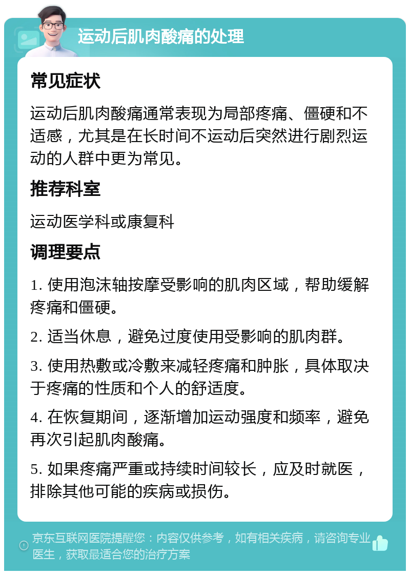 运动后肌肉酸痛的处理 常见症状 运动后肌肉酸痛通常表现为局部疼痛、僵硬和不适感，尤其是在长时间不运动后突然进行剧烈运动的人群中更为常见。 推荐科室 运动医学科或康复科 调理要点 1. 使用泡沫轴按摩受影响的肌肉区域，帮助缓解疼痛和僵硬。 2. 适当休息，避免过度使用受影响的肌肉群。 3. 使用热敷或冷敷来减轻疼痛和肿胀，具体取决于疼痛的性质和个人的舒适度。 4. 在恢复期间，逐渐增加运动强度和频率，避免再次引起肌肉酸痛。 5. 如果疼痛严重或持续时间较长，应及时就医，排除其他可能的疾病或损伤。