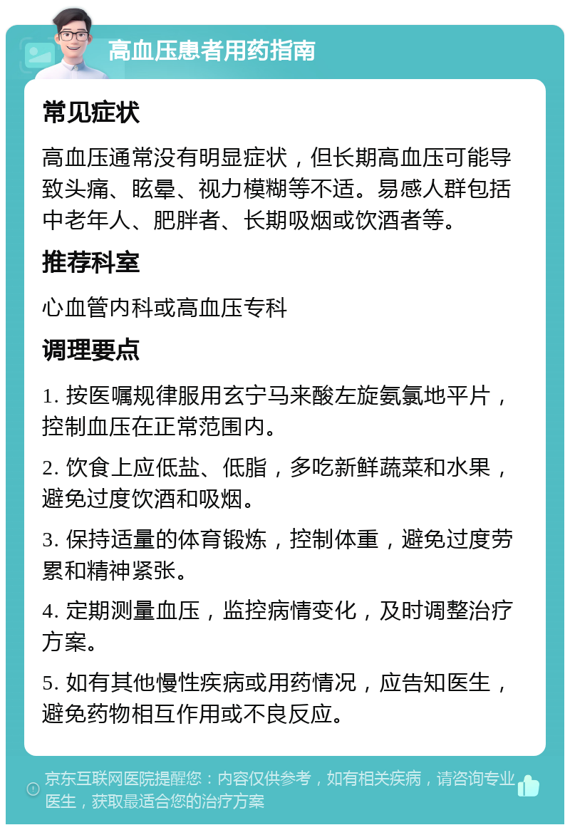 高血压患者用药指南 常见症状 高血压通常没有明显症状，但长期高血压可能导致头痛、眩晕、视力模糊等不适。易感人群包括中老年人、肥胖者、长期吸烟或饮酒者等。 推荐科室 心血管内科或高血压专科 调理要点 1. 按医嘱规律服用玄宁马来酸左旋氨氯地平片，控制血压在正常范围内。 2. 饮食上应低盐、低脂，多吃新鲜蔬菜和水果，避免过度饮酒和吸烟。 3. 保持适量的体育锻炼，控制体重，避免过度劳累和精神紧张。 4. 定期测量血压，监控病情变化，及时调整治疗方案。 5. 如有其他慢性疾病或用药情况，应告知医生，避免药物相互作用或不良反应。