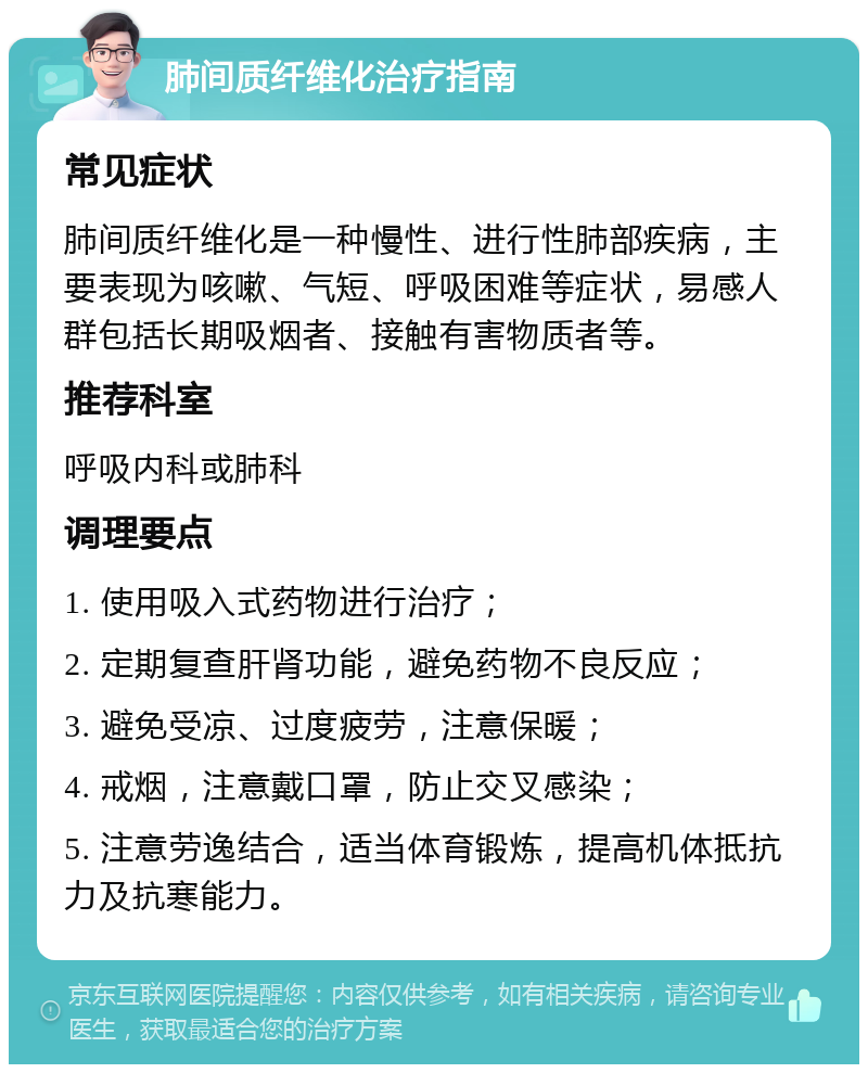 肺间质纤维化治疗指南 常见症状 肺间质纤维化是一种慢性、进行性肺部疾病，主要表现为咳嗽、气短、呼吸困难等症状，易感人群包括长期吸烟者、接触有害物质者等。 推荐科室 呼吸内科或肺科 调理要点 1. 使用吸入式药物进行治疗； 2. 定期复查肝肾功能，避免药物不良反应； 3. 避免受凉、过度疲劳，注意保暖； 4. 戒烟，注意戴口罩，防止交叉感染； 5. 注意劳逸结合，适当体育锻炼，提高机体抵抗力及抗寒能力。