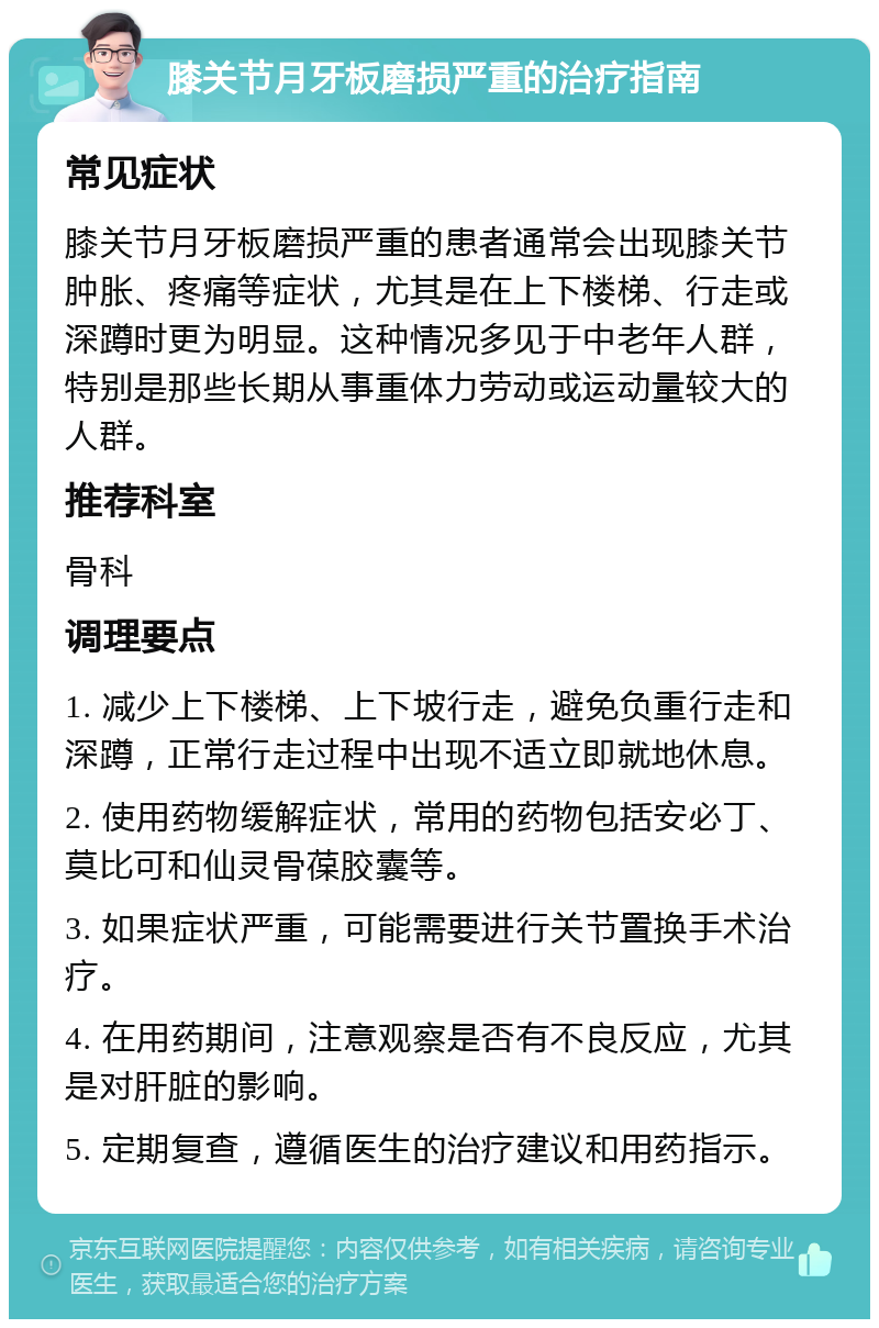 膝关节月牙板磨损严重的治疗指南 常见症状 膝关节月牙板磨损严重的患者通常会出现膝关节肿胀、疼痛等症状，尤其是在上下楼梯、行走或深蹲时更为明显。这种情况多见于中老年人群，特别是那些长期从事重体力劳动或运动量较大的人群。 推荐科室 骨科 调理要点 1. 减少上下楼梯、上下坡行走，避免负重行走和深蹲，正常行走过程中出现不适立即就地休息。 2. 使用药物缓解症状，常用的药物包括安必丁、莫比可和仙灵骨葆胶囊等。 3. 如果症状严重，可能需要进行关节置换手术治疗。 4. 在用药期间，注意观察是否有不良反应，尤其是对肝脏的影响。 5. 定期复查，遵循医生的治疗建议和用药指示。