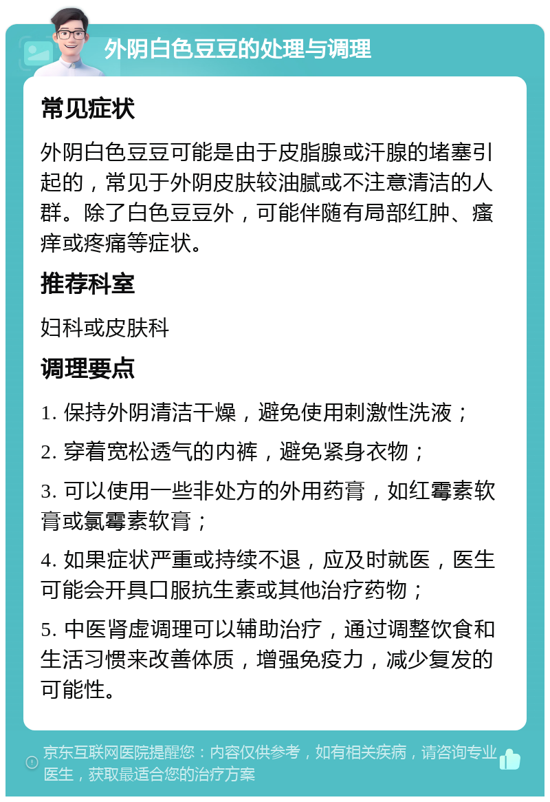 外阴白色豆豆的处理与调理 常见症状 外阴白色豆豆可能是由于皮脂腺或汗腺的堵塞引起的，常见于外阴皮肤较油腻或不注意清洁的人群。除了白色豆豆外，可能伴随有局部红肿、瘙痒或疼痛等症状。 推荐科室 妇科或皮肤科 调理要点 1. 保持外阴清洁干燥，避免使用刺激性洗液； 2. 穿着宽松透气的内裤，避免紧身衣物； 3. 可以使用一些非处方的外用药膏，如红霉素软膏或氯霉素软膏； 4. 如果症状严重或持续不退，应及时就医，医生可能会开具口服抗生素或其他治疗药物； 5. 中医肾虚调理可以辅助治疗，通过调整饮食和生活习惯来改善体质，增强免疫力，减少复发的可能性。