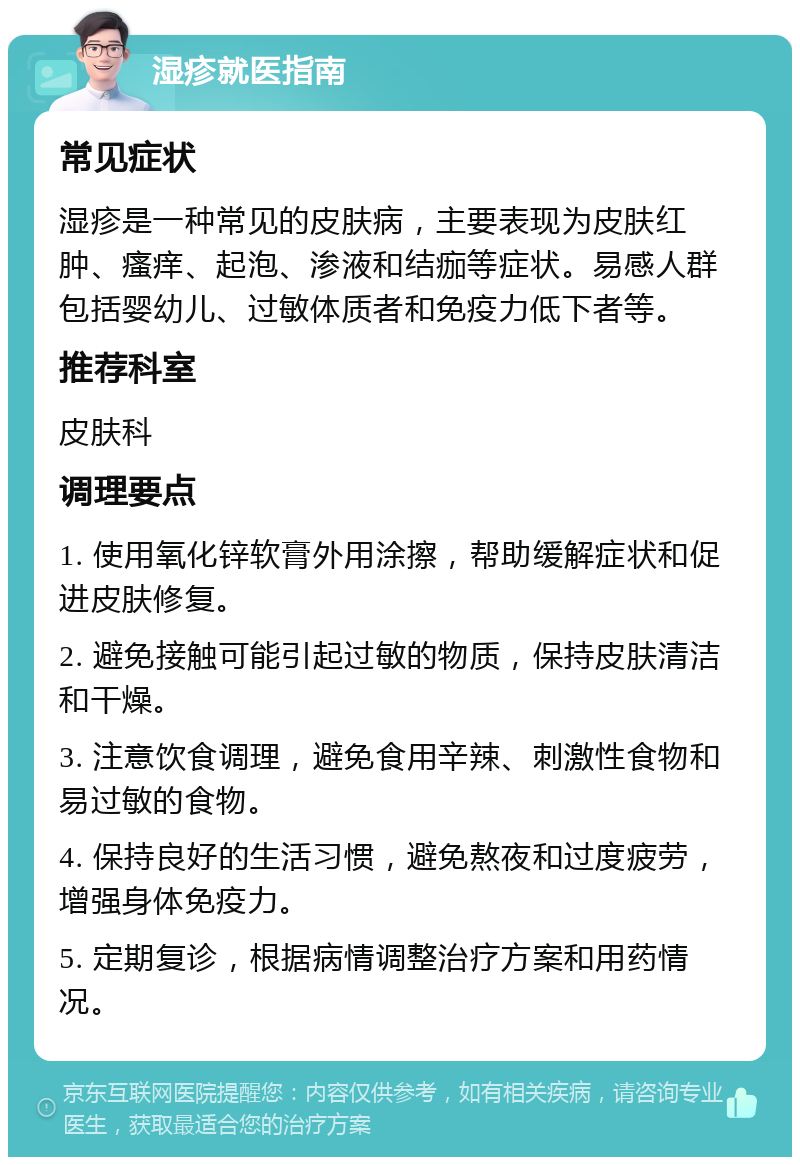 湿疹就医指南 常见症状 湿疹是一种常见的皮肤病，主要表现为皮肤红肿、瘙痒、起泡、渗液和结痂等症状。易感人群包括婴幼儿、过敏体质者和免疫力低下者等。 推荐科室 皮肤科 调理要点 1. 使用氧化锌软膏外用涂擦，帮助缓解症状和促进皮肤修复。 2. 避免接触可能引起过敏的物质，保持皮肤清洁和干燥。 3. 注意饮食调理，避免食用辛辣、刺激性食物和易过敏的食物。 4. 保持良好的生活习惯，避免熬夜和过度疲劳，增强身体免疫力。 5. 定期复诊，根据病情调整治疗方案和用药情况。