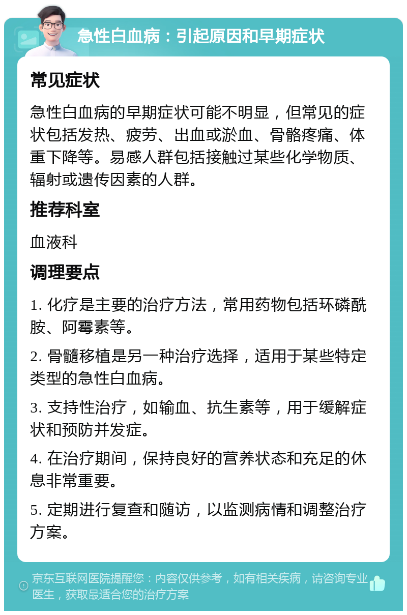 急性白血病：引起原因和早期症状 常见症状 急性白血病的早期症状可能不明显，但常见的症状包括发热、疲劳、出血或淤血、骨骼疼痛、体重下降等。易感人群包括接触过某些化学物质、辐射或遗传因素的人群。 推荐科室 血液科 调理要点 1. 化疗是主要的治疗方法，常用药物包括环磷酰胺、阿霉素等。 2. 骨髓移植是另一种治疗选择，适用于某些特定类型的急性白血病。 3. 支持性治疗，如输血、抗生素等，用于缓解症状和预防并发症。 4. 在治疗期间，保持良好的营养状态和充足的休息非常重要。 5. 定期进行复查和随访，以监测病情和调整治疗方案。