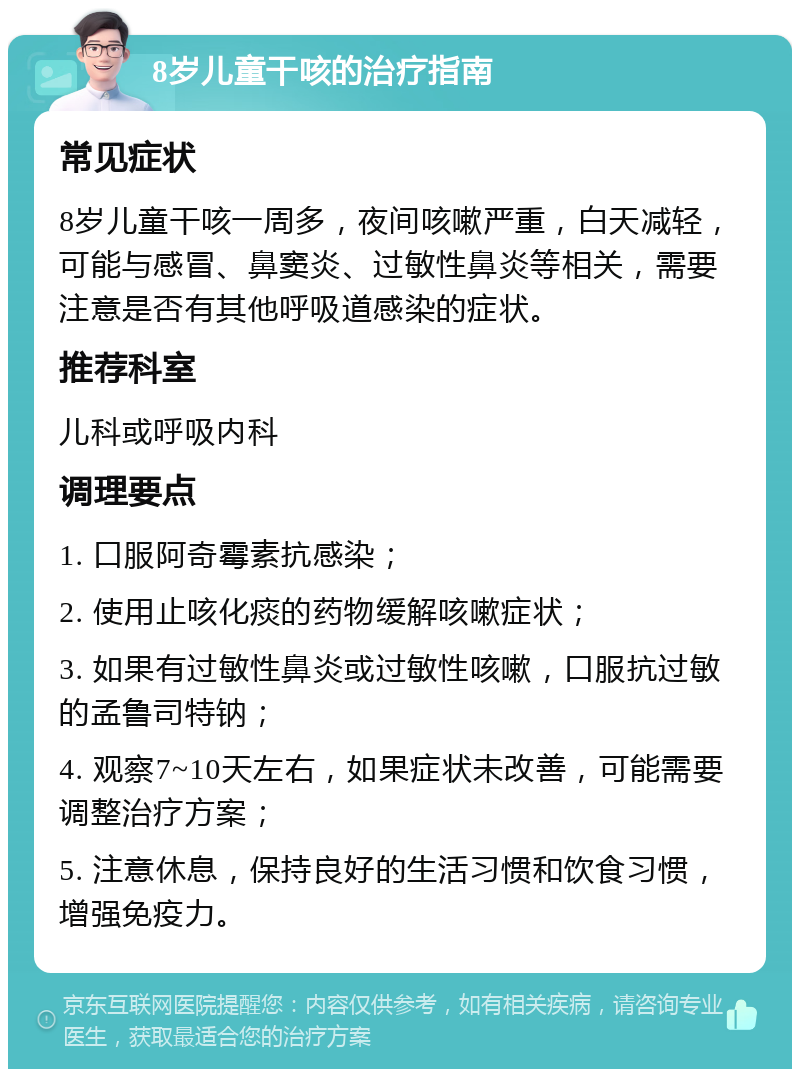 8岁儿童干咳的治疗指南 常见症状 8岁儿童干咳一周多，夜间咳嗽严重，白天减轻，可能与感冒、鼻窦炎、过敏性鼻炎等相关，需要注意是否有其他呼吸道感染的症状。 推荐科室 儿科或呼吸内科 调理要点 1. 口服阿奇霉素抗感染； 2. 使用止咳化痰的药物缓解咳嗽症状； 3. 如果有过敏性鼻炎或过敏性咳嗽，口服抗过敏的孟鲁司特钠； 4. 观察7~10天左右，如果症状未改善，可能需要调整治疗方案； 5. 注意休息，保持良好的生活习惯和饮食习惯，增强免疫力。