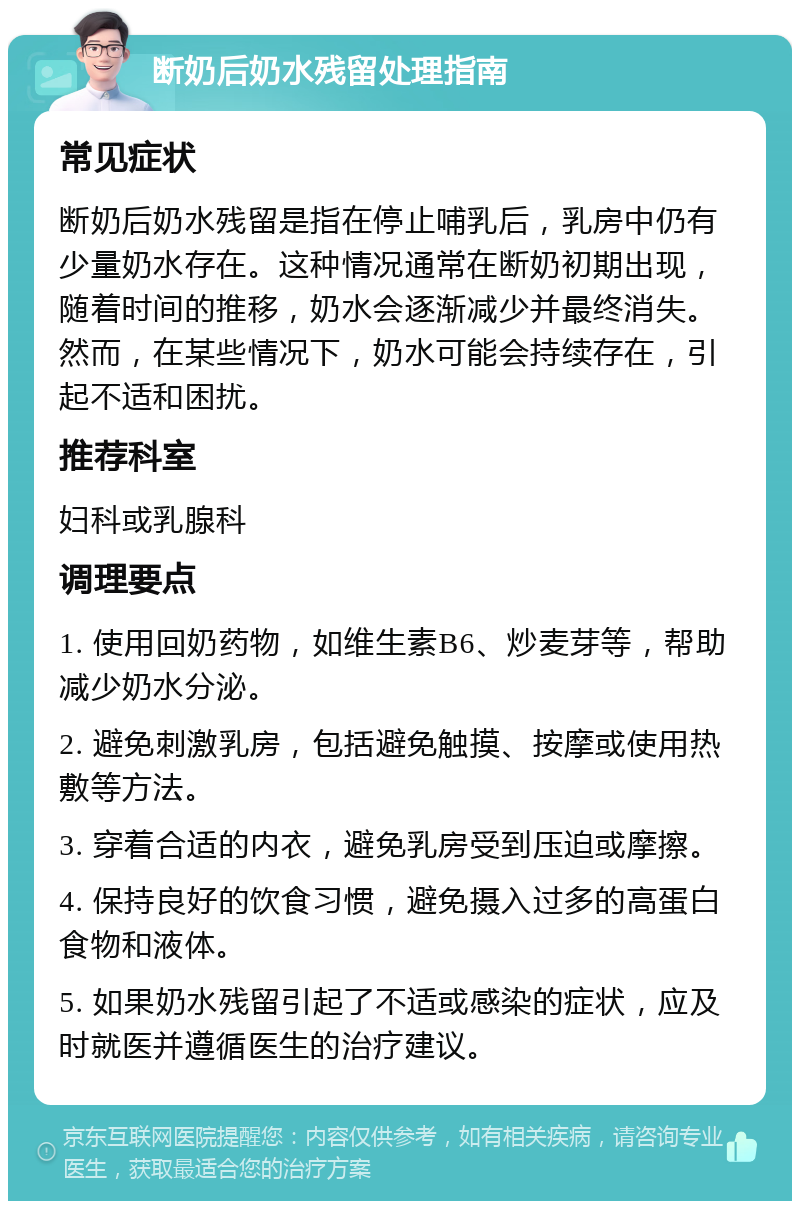 断奶后奶水残留处理指南 常见症状 断奶后奶水残留是指在停止哺乳后，乳房中仍有少量奶水存在。这种情况通常在断奶初期出现，随着时间的推移，奶水会逐渐减少并最终消失。然而，在某些情况下，奶水可能会持续存在，引起不适和困扰。 推荐科室 妇科或乳腺科 调理要点 1. 使用回奶药物，如维生素B6、炒麦芽等，帮助减少奶水分泌。 2. 避免刺激乳房，包括避免触摸、按摩或使用热敷等方法。 3. 穿着合适的内衣，避免乳房受到压迫或摩擦。 4. 保持良好的饮食习惯，避免摄入过多的高蛋白食物和液体。 5. 如果奶水残留引起了不适或感染的症状，应及时就医并遵循医生的治疗建议。