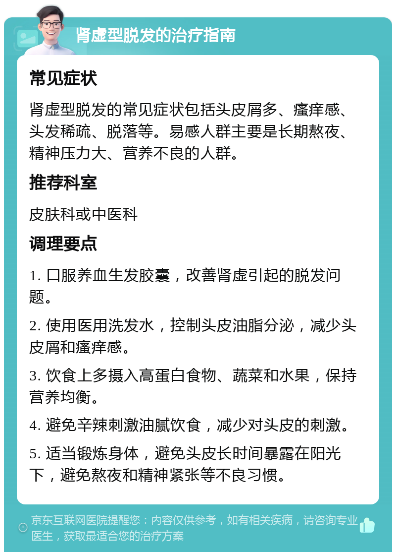 肾虚型脱发的治疗指南 常见症状 肾虚型脱发的常见症状包括头皮屑多、瘙痒感、头发稀疏、脱落等。易感人群主要是长期熬夜、精神压力大、营养不良的人群。 推荐科室 皮肤科或中医科 调理要点 1. 口服养血生发胶囊，改善肾虚引起的脱发问题。 2. 使用医用洗发水，控制头皮油脂分泌，减少头皮屑和瘙痒感。 3. 饮食上多摄入高蛋白食物、蔬菜和水果，保持营养均衡。 4. 避免辛辣刺激油腻饮食，减少对头皮的刺激。 5. 适当锻炼身体，避免头皮长时间暴露在阳光下，避免熬夜和精神紧张等不良习惯。