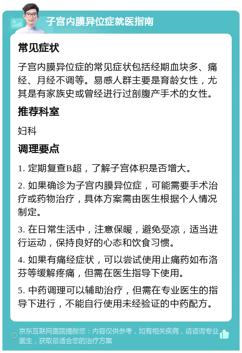 子宫内膜异位症就医指南 常见症状 子宫内膜异位症的常见症状包括经期血块多、痛经、月经不调等。易感人群主要是育龄女性，尤其是有家族史或曾经进行过剖腹产手术的女性。 推荐科室 妇科 调理要点 1. 定期复查B超，了解子宫体积是否增大。 2. 如果确诊为子宫内膜异位症，可能需要手术治疗或药物治疗，具体方案需由医生根据个人情况制定。 3. 在日常生活中，注意保暖，避免受凉，适当进行运动，保持良好的心态和饮食习惯。 4. 如果有痛经症状，可以尝试使用止痛药如布洛芬等缓解疼痛，但需在医生指导下使用。 5. 中药调理可以辅助治疗，但需在专业医生的指导下进行，不能自行使用未经验证的中药配方。