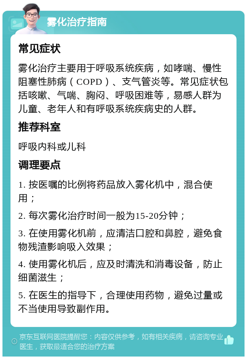 雾化治疗指南 常见症状 雾化治疗主要用于呼吸系统疾病，如哮喘、慢性阻塞性肺病（COPD）、支气管炎等。常见症状包括咳嗽、气喘、胸闷、呼吸困难等，易感人群为儿童、老年人和有呼吸系统疾病史的人群。 推荐科室 呼吸内科或儿科 调理要点 1. 按医嘱的比例将药品放入雾化机中，混合使用； 2. 每次雾化治疗时间一般为15-20分钟； 3. 在使用雾化机前，应清洁口腔和鼻腔，避免食物残渣影响吸入效果； 4. 使用雾化机后，应及时清洗和消毒设备，防止细菌滋生； 5. 在医生的指导下，合理使用药物，避免过量或不当使用导致副作用。