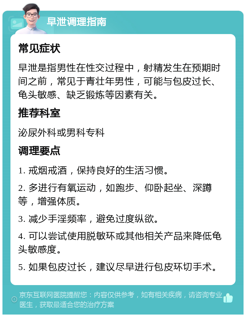 早泄调理指南 常见症状 早泄是指男性在性交过程中，射精发生在预期时间之前，常见于青壮年男性，可能与包皮过长、龟头敏感、缺乏锻炼等因素有关。 推荐科室 泌尿外科或男科专科 调理要点 1. 戒烟戒酒，保持良好的生活习惯。 2. 多进行有氧运动，如跑步、仰卧起坐、深蹲等，增强体质。 3. 减少手淫频率，避免过度纵欲。 4. 可以尝试使用脱敏环或其他相关产品来降低龟头敏感度。 5. 如果包皮过长，建议尽早进行包皮环切手术。