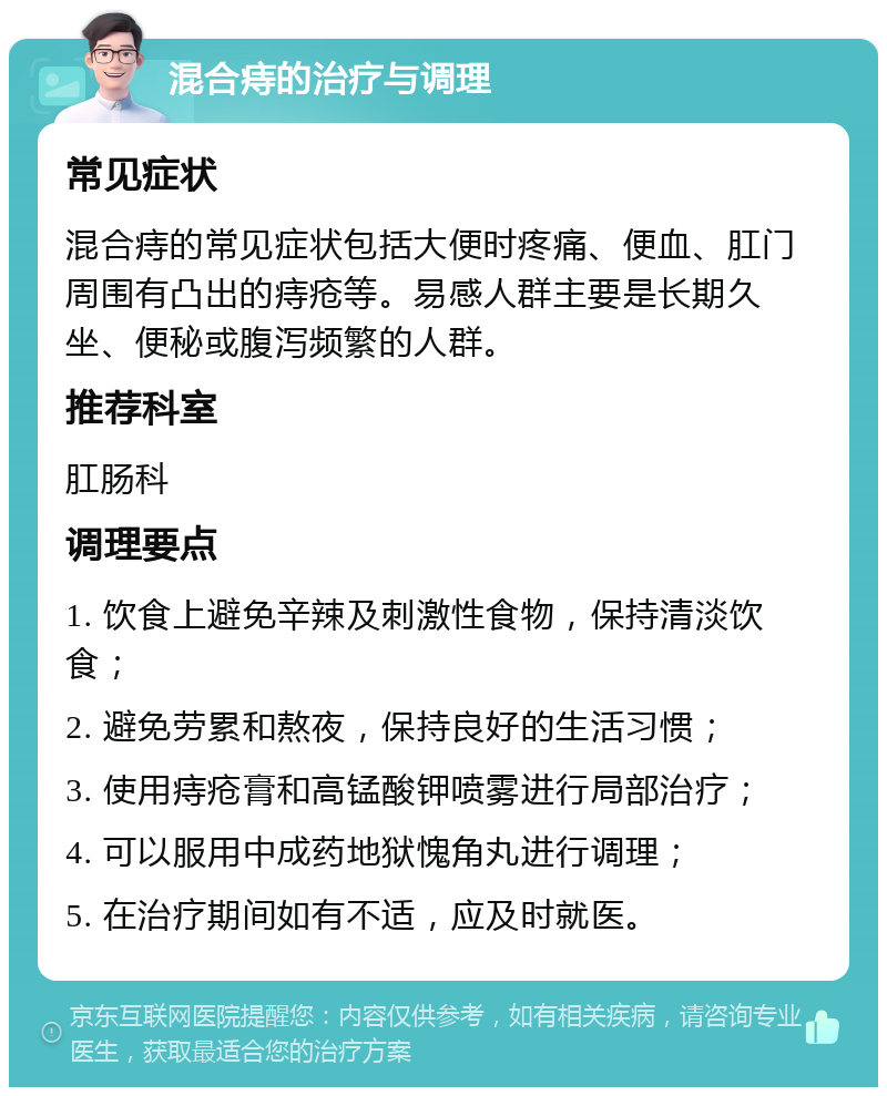 混合痔的治疗与调理 常见症状 混合痔的常见症状包括大便时疼痛、便血、肛门周围有凸出的痔疮等。易感人群主要是长期久坐、便秘或腹泻频繁的人群。 推荐科室 肛肠科 调理要点 1. 饮食上避免辛辣及刺激性食物，保持清淡饮食； 2. 避免劳累和熬夜，保持良好的生活习惯； 3. 使用痔疮膏和高锰酸钾喷雾进行局部治疗； 4. 可以服用中成药地狱愧角丸进行调理； 5. 在治疗期间如有不适，应及时就医。