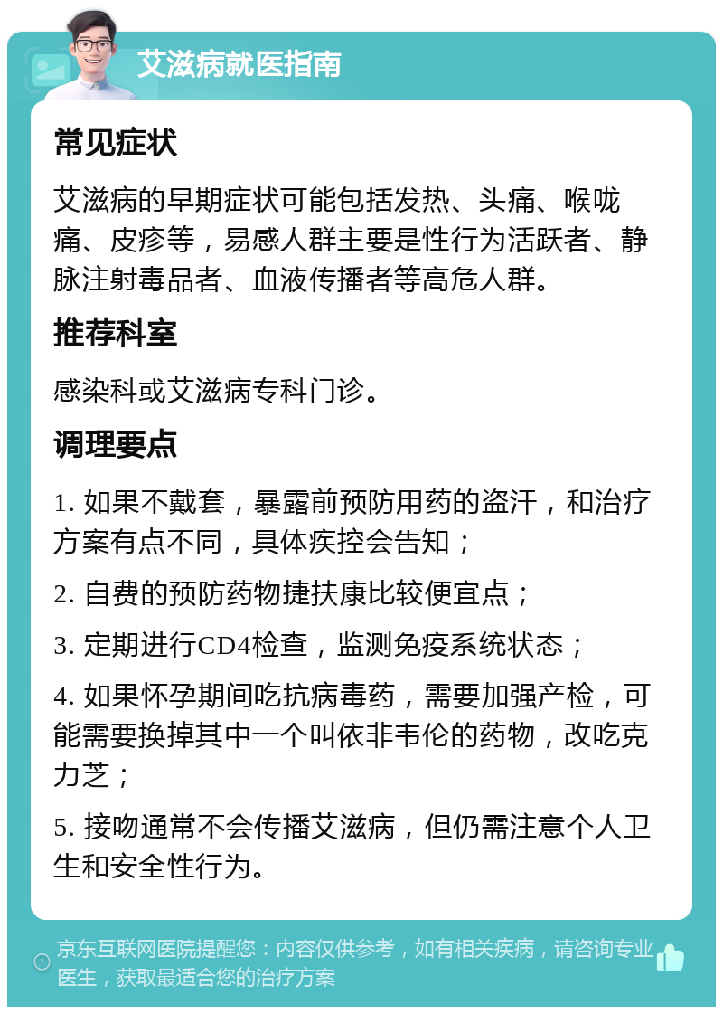 艾滋病就医指南 常见症状 艾滋病的早期症状可能包括发热、头痛、喉咙痛、皮疹等，易感人群主要是性行为活跃者、静脉注射毒品者、血液传播者等高危人群。 推荐科室 感染科或艾滋病专科门诊。 调理要点 1. 如果不戴套，暴露前预防用药的盗汗，和治疗方案有点不同，具体疾控会告知； 2. 自费的预防药物捷扶康比较便宜点； 3. 定期进行CD4检查，监测免疫系统状态； 4. 如果怀孕期间吃抗病毒药，需要加强产检，可能需要换掉其中一个叫依非韦伦的药物，改吃克力芝； 5. 接吻通常不会传播艾滋病，但仍需注意个人卫生和安全性行为。