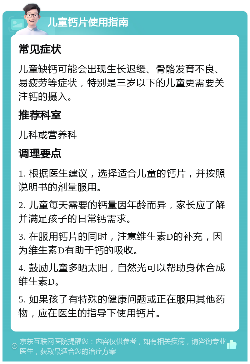 儿童钙片使用指南 常见症状 儿童缺钙可能会出现生长迟缓、骨骼发育不良、易疲劳等症状，特别是三岁以下的儿童更需要关注钙的摄入。 推荐科室 儿科或营养科 调理要点 1. 根据医生建议，选择适合儿童的钙片，并按照说明书的剂量服用。 2. 儿童每天需要的钙量因年龄而异，家长应了解并满足孩子的日常钙需求。 3. 在服用钙片的同时，注意维生素D的补充，因为维生素D有助于钙的吸收。 4. 鼓励儿童多晒太阳，自然光可以帮助身体合成维生素D。 5. 如果孩子有特殊的健康问题或正在服用其他药物，应在医生的指导下使用钙片。