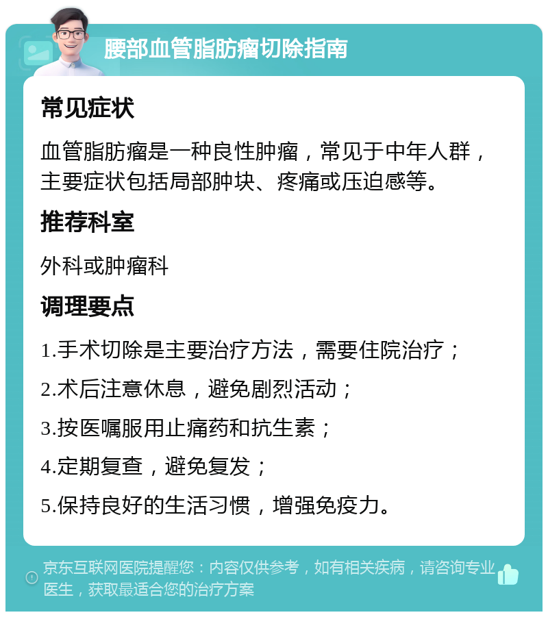 腰部血管脂肪瘤切除指南 常见症状 血管脂肪瘤是一种良性肿瘤，常见于中年人群，主要症状包括局部肿块、疼痛或压迫感等。 推荐科室 外科或肿瘤科 调理要点 1.手术切除是主要治疗方法，需要住院治疗； 2.术后注意休息，避免剧烈活动； 3.按医嘱服用止痛药和抗生素； 4.定期复查，避免复发； 5.保持良好的生活习惯，增强免疫力。