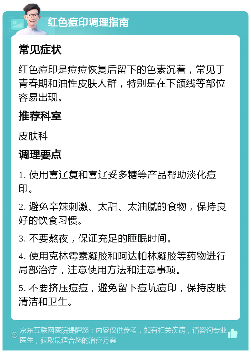 红色痘印调理指南 常见症状 红色痘印是痘痘恢复后留下的色素沉着，常见于青春期和油性皮肤人群，特别是在下颌线等部位容易出现。 推荐科室 皮肤科 调理要点 1. 使用喜辽复和喜辽妥多糖等产品帮助淡化痘印。 2. 避免辛辣刺激、太甜、太油腻的食物，保持良好的饮食习惯。 3. 不要熬夜，保证充足的睡眠时间。 4. 使用克林霉素凝胶和阿达帕林凝胶等药物进行局部治疗，注意使用方法和注意事项。 5. 不要挤压痘痘，避免留下痘坑痘印，保持皮肤清洁和卫生。