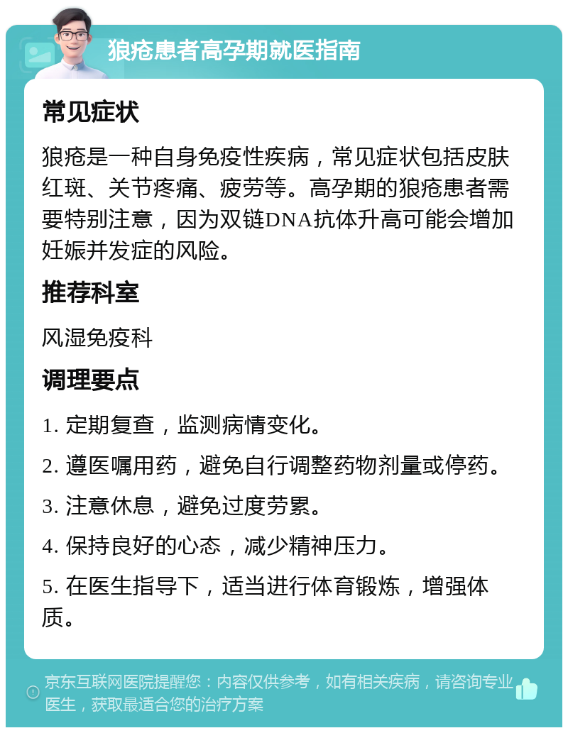 狼疮患者高孕期就医指南 常见症状 狼疮是一种自身免疫性疾病，常见症状包括皮肤红斑、关节疼痛、疲劳等。高孕期的狼疮患者需要特别注意，因为双链DNA抗体升高可能会增加妊娠并发症的风险。 推荐科室 风湿免疫科 调理要点 1. 定期复查，监测病情变化。 2. 遵医嘱用药，避免自行调整药物剂量或停药。 3. 注意休息，避免过度劳累。 4. 保持良好的心态，减少精神压力。 5. 在医生指导下，适当进行体育锻炼，增强体质。