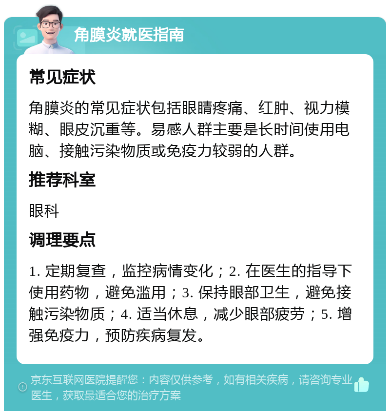 角膜炎就医指南 常见症状 角膜炎的常见症状包括眼睛疼痛、红肿、视力模糊、眼皮沉重等。易感人群主要是长时间使用电脑、接触污染物质或免疫力较弱的人群。 推荐科室 眼科 调理要点 1. 定期复查，监控病情变化；2. 在医生的指导下使用药物，避免滥用；3. 保持眼部卫生，避免接触污染物质；4. 适当休息，减少眼部疲劳；5. 增强免疫力，预防疾病复发。