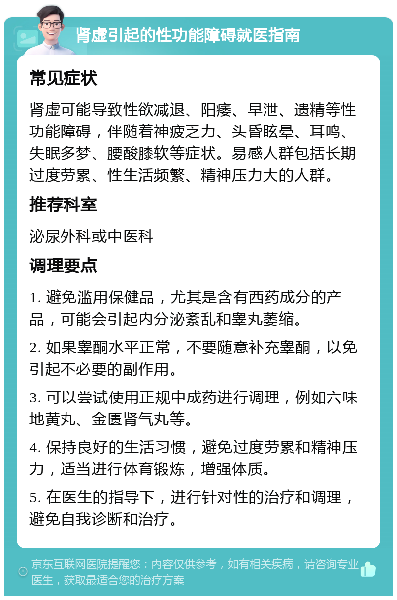 肾虚引起的性功能障碍就医指南 常见症状 肾虚可能导致性欲减退、阳痿、早泄、遗精等性功能障碍，伴随着神疲乏力、头昏眩晕、耳鸣、失眠多梦、腰酸膝软等症状。易感人群包括长期过度劳累、性生活频繁、精神压力大的人群。 推荐科室 泌尿外科或中医科 调理要点 1. 避免滥用保健品，尤其是含有西药成分的产品，可能会引起内分泌紊乱和睾丸萎缩。 2. 如果睾酮水平正常，不要随意补充睾酮，以免引起不必要的副作用。 3. 可以尝试使用正规中成药进行调理，例如六味地黄丸、金匮肾气丸等。 4. 保持良好的生活习惯，避免过度劳累和精神压力，适当进行体育锻炼，增强体质。 5. 在医生的指导下，进行针对性的治疗和调理，避免自我诊断和治疗。