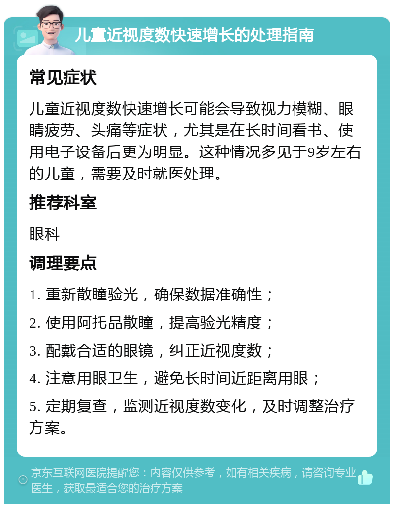 儿童近视度数快速增长的处理指南 常见症状 儿童近视度数快速增长可能会导致视力模糊、眼睛疲劳、头痛等症状，尤其是在长时间看书、使用电子设备后更为明显。这种情况多见于9岁左右的儿童，需要及时就医处理。 推荐科室 眼科 调理要点 1. 重新散瞳验光，确保数据准确性； 2. 使用阿托品散瞳，提高验光精度； 3. 配戴合适的眼镜，纠正近视度数； 4. 注意用眼卫生，避免长时间近距离用眼； 5. 定期复查，监测近视度数变化，及时调整治疗方案。