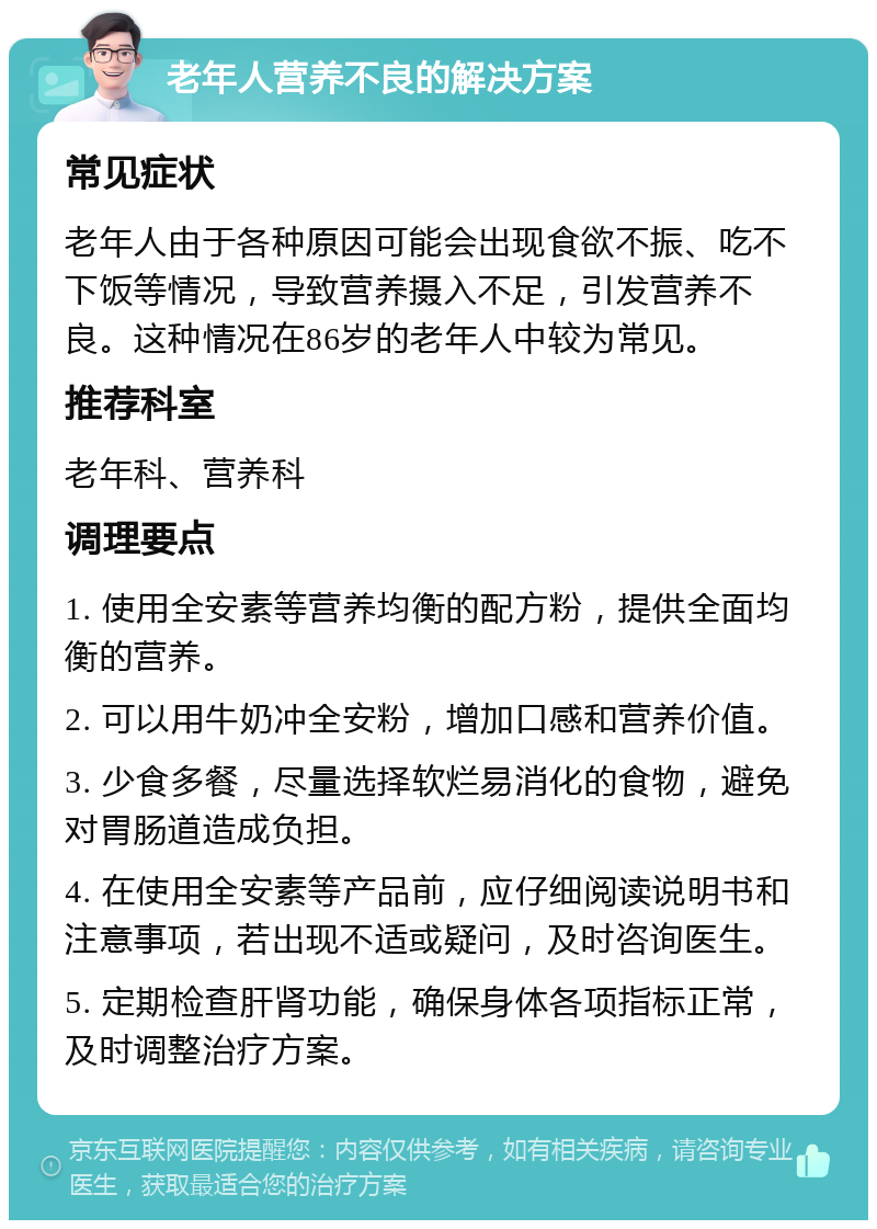 老年人营养不良的解决方案 常见症状 老年人由于各种原因可能会出现食欲不振、吃不下饭等情况，导致营养摄入不足，引发营养不良。这种情况在86岁的老年人中较为常见。 推荐科室 老年科、营养科 调理要点 1. 使用全安素等营养均衡的配方粉，提供全面均衡的营养。 2. 可以用牛奶冲全安粉，增加口感和营养价值。 3. 少食多餐，尽量选择软烂易消化的食物，避免对胃肠道造成负担。 4. 在使用全安素等产品前，应仔细阅读说明书和注意事项，若出现不适或疑问，及时咨询医生。 5. 定期检查肝肾功能，确保身体各项指标正常，及时调整治疗方案。