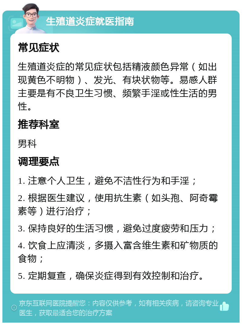 生殖道炎症就医指南 常见症状 生殖道炎症的常见症状包括精液颜色异常（如出现黄色不明物）、发光、有块状物等。易感人群主要是有不良卫生习惯、频繁手淫或性生活的男性。 推荐科室 男科 调理要点 1. 注意个人卫生，避免不洁性行为和手淫； 2. 根据医生建议，使用抗生素（如头孢、阿奇霉素等）进行治疗； 3. 保持良好的生活习惯，避免过度疲劳和压力； 4. 饮食上应清淡，多摄入富含维生素和矿物质的食物； 5. 定期复查，确保炎症得到有效控制和治疗。