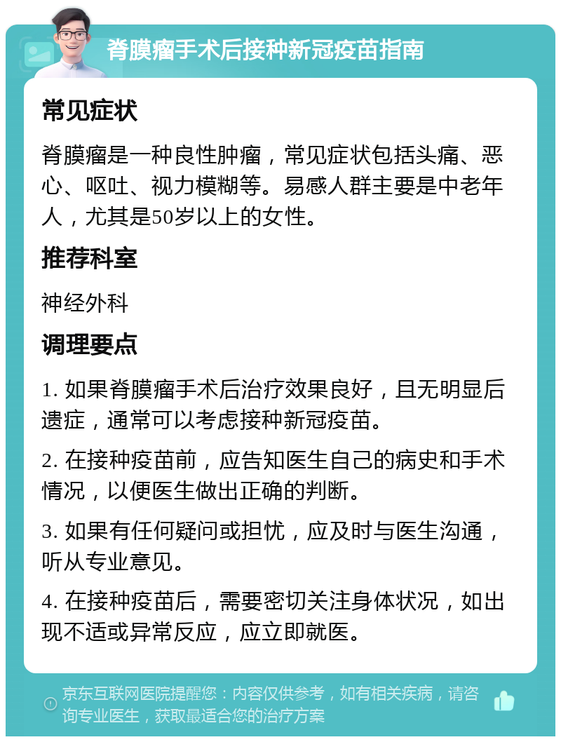 脊膜瘤手术后接种新冠疫苗指南 常见症状 脊膜瘤是一种良性肿瘤，常见症状包括头痛、恶心、呕吐、视力模糊等。易感人群主要是中老年人，尤其是50岁以上的女性。 推荐科室 神经外科 调理要点 1. 如果脊膜瘤手术后治疗效果良好，且无明显后遗症，通常可以考虑接种新冠疫苗。 2. 在接种疫苗前，应告知医生自己的病史和手术情况，以便医生做出正确的判断。 3. 如果有任何疑问或担忧，应及时与医生沟通，听从专业意见。 4. 在接种疫苗后，需要密切关注身体状况，如出现不适或异常反应，应立即就医。