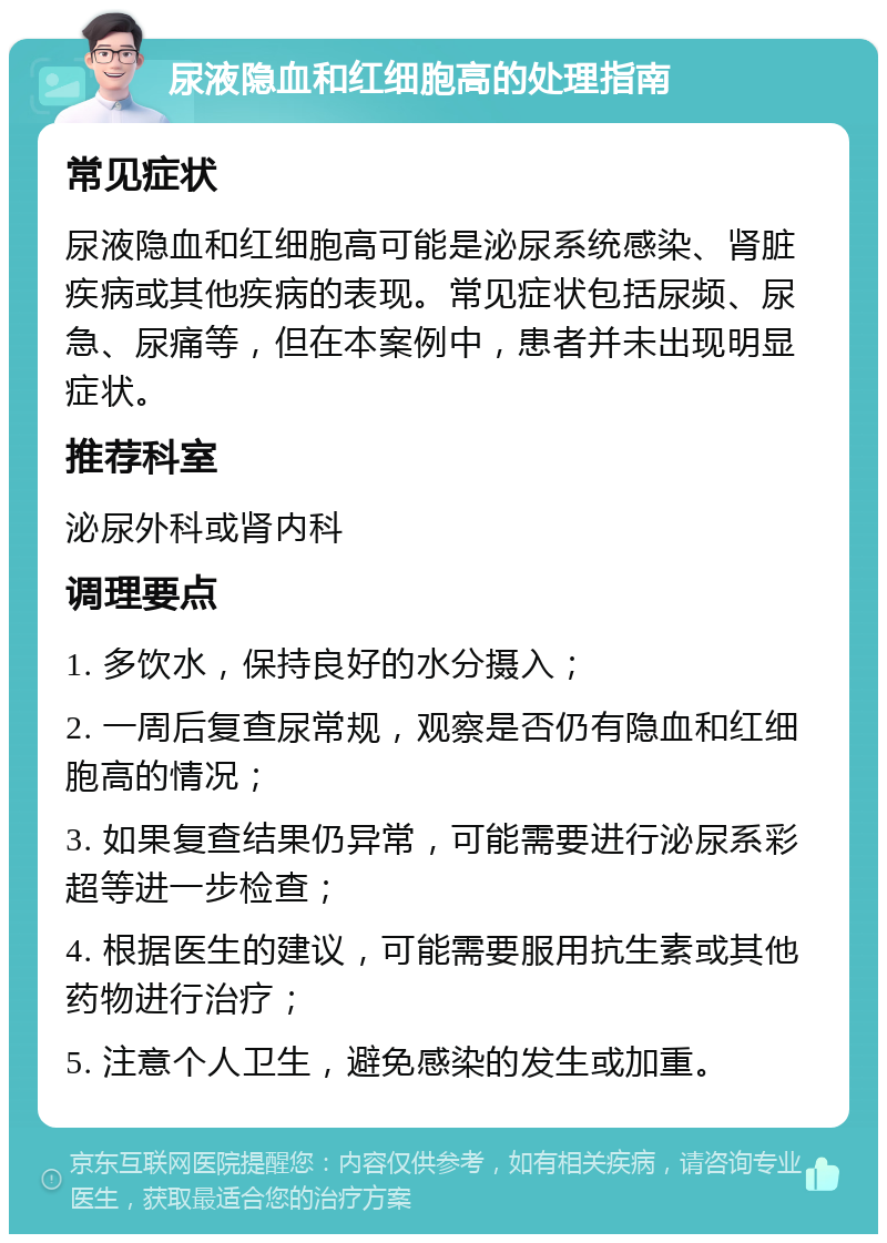 尿液隐血和红细胞高的处理指南 常见症状 尿液隐血和红细胞高可能是泌尿系统感染、肾脏疾病或其他疾病的表现。常见症状包括尿频、尿急、尿痛等，但在本案例中，患者并未出现明显症状。 推荐科室 泌尿外科或肾内科 调理要点 1. 多饮水，保持良好的水分摄入； 2. 一周后复查尿常规，观察是否仍有隐血和红细胞高的情况； 3. 如果复查结果仍异常，可能需要进行泌尿系彩超等进一步检查； 4. 根据医生的建议，可能需要服用抗生素或其他药物进行治疗； 5. 注意个人卫生，避免感染的发生或加重。