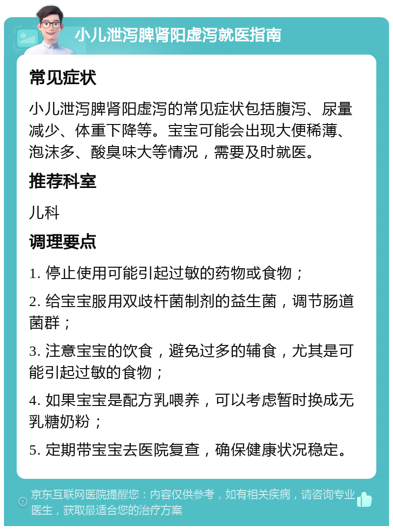 小儿泄泻脾肾阳虚泻就医指南 常见症状 小儿泄泻脾肾阳虚泻的常见症状包括腹泻、尿量减少、体重下降等。宝宝可能会出现大便稀薄、泡沫多、酸臭味大等情况，需要及时就医。 推荐科室 儿科 调理要点 1. 停止使用可能引起过敏的药物或食物； 2. 给宝宝服用双歧杆菌制剂的益生菌，调节肠道菌群； 3. 注意宝宝的饮食，避免过多的辅食，尤其是可能引起过敏的食物； 4. 如果宝宝是配方乳喂养，可以考虑暂时换成无乳糖奶粉； 5. 定期带宝宝去医院复查，确保健康状况稳定。