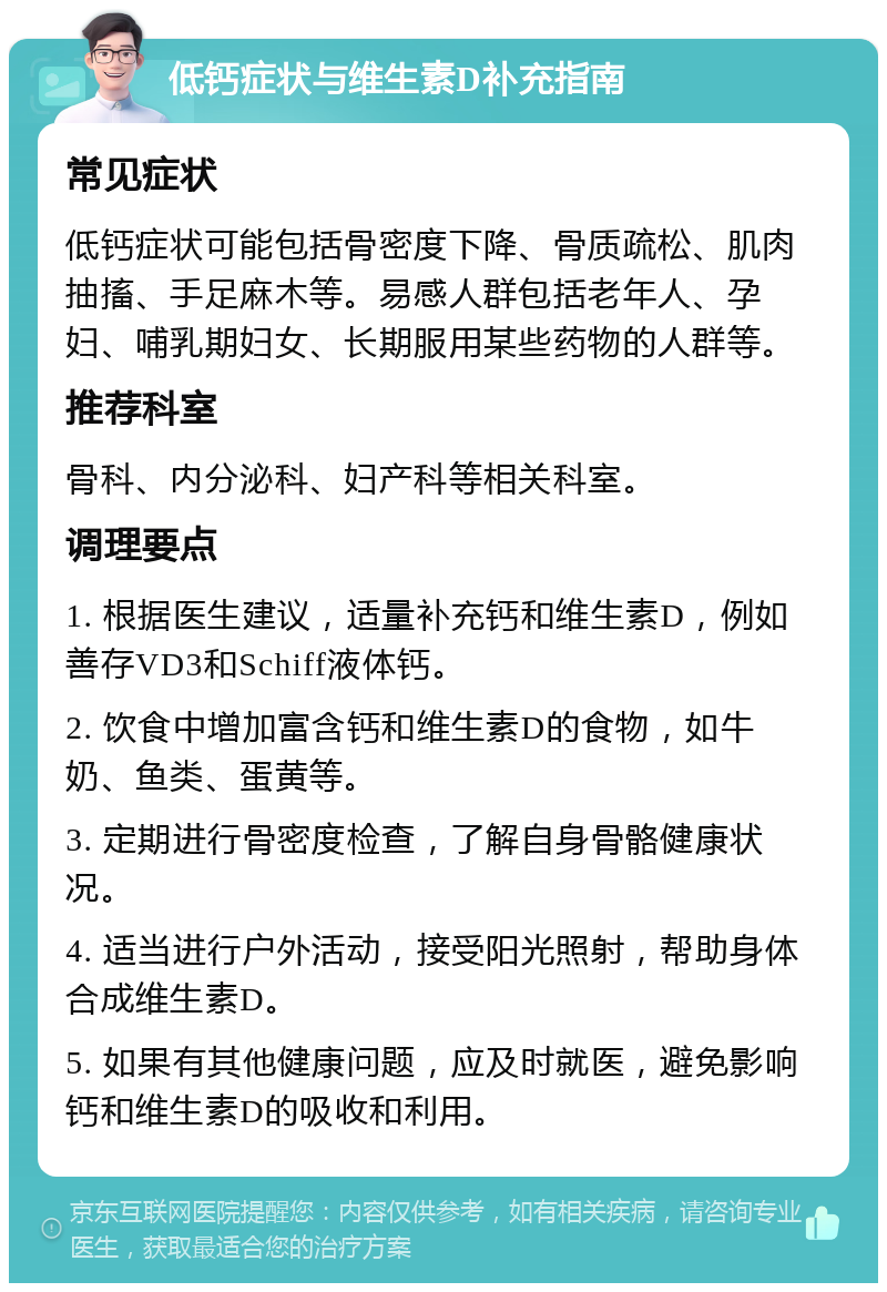 低钙症状与维生素D补充指南 常见症状 低钙症状可能包括骨密度下降、骨质疏松、肌肉抽搐、手足麻木等。易感人群包括老年人、孕妇、哺乳期妇女、长期服用某些药物的人群等。 推荐科室 骨科、内分泌科、妇产科等相关科室。 调理要点 1. 根据医生建议，适量补充钙和维生素D，例如善存VD3和Schiff液体钙。 2. 饮食中增加富含钙和维生素D的食物，如牛奶、鱼类、蛋黄等。 3. 定期进行骨密度检查，了解自身骨骼健康状况。 4. 适当进行户外活动，接受阳光照射，帮助身体合成维生素D。 5. 如果有其他健康问题，应及时就医，避免影响钙和维生素D的吸收和利用。