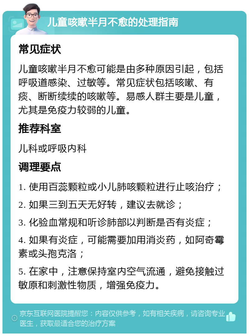 儿童咳嗽半月不愈的处理指南 常见症状 儿童咳嗽半月不愈可能是由多种原因引起，包括呼吸道感染、过敏等。常见症状包括咳嗽、有痰、断断续续的咳嗽等。易感人群主要是儿童，尤其是免疫力较弱的儿童。 推荐科室 儿科或呼吸内科 调理要点 1. 使用百蕊颗粒或小儿肺咳颗粒进行止咳治疗； 2. 如果三到五天无好转，建议去就诊； 3. 化验血常规和听诊肺部以判断是否有炎症； 4. 如果有炎症，可能需要加用消炎药，如阿奇霉素或头孢克洛； 5. 在家中，注意保持室内空气流通，避免接触过敏原和刺激性物质，增强免疫力。