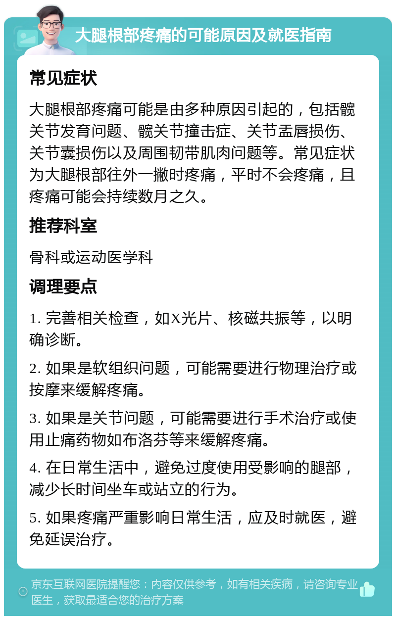 大腿根部疼痛的可能原因及就医指南 常见症状 大腿根部疼痛可能是由多种原因引起的，包括髋关节发育问题、髋关节撞击症、关节盂唇损伤、关节囊损伤以及周围韧带肌肉问题等。常见症状为大腿根部往外一撇时疼痛，平时不会疼痛，且疼痛可能会持续数月之久。 推荐科室 骨科或运动医学科 调理要点 1. 完善相关检查，如X光片、核磁共振等，以明确诊断。 2. 如果是软组织问题，可能需要进行物理治疗或按摩来缓解疼痛。 3. 如果是关节问题，可能需要进行手术治疗或使用止痛药物如布洛芬等来缓解疼痛。 4. 在日常生活中，避免过度使用受影响的腿部，减少长时间坐车或站立的行为。 5. 如果疼痛严重影响日常生活，应及时就医，避免延误治疗。