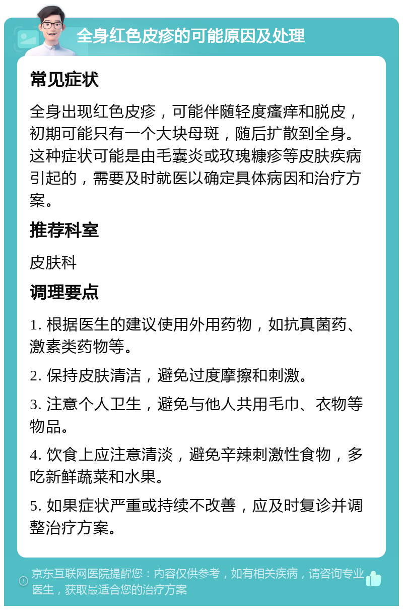 全身红色皮疹的可能原因及处理 常见症状 全身出现红色皮疹，可能伴随轻度瘙痒和脱皮，初期可能只有一个大块母斑，随后扩散到全身。这种症状可能是由毛囊炎或玫瑰糠疹等皮肤疾病引起的，需要及时就医以确定具体病因和治疗方案。 推荐科室 皮肤科 调理要点 1. 根据医生的建议使用外用药物，如抗真菌药、激素类药物等。 2. 保持皮肤清洁，避免过度摩擦和刺激。 3. 注意个人卫生，避免与他人共用毛巾、衣物等物品。 4. 饮食上应注意清淡，避免辛辣刺激性食物，多吃新鲜蔬菜和水果。 5. 如果症状严重或持续不改善，应及时复诊并调整治疗方案。