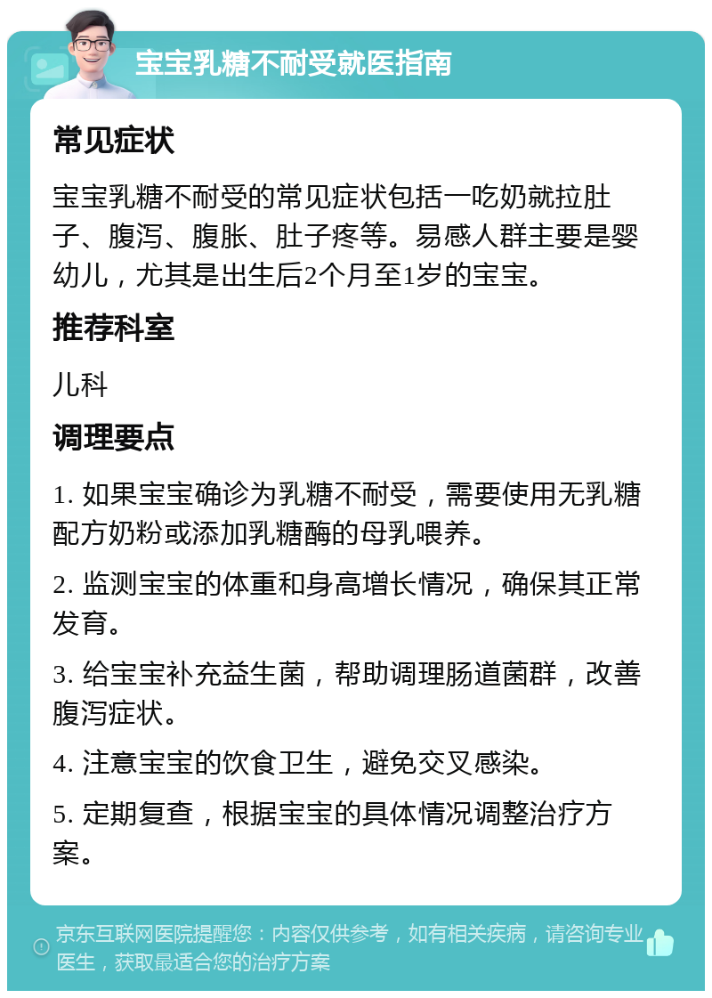 宝宝乳糖不耐受就医指南 常见症状 宝宝乳糖不耐受的常见症状包括一吃奶就拉肚子、腹泻、腹胀、肚子疼等。易感人群主要是婴幼儿，尤其是出生后2个月至1岁的宝宝。 推荐科室 儿科 调理要点 1. 如果宝宝确诊为乳糖不耐受，需要使用无乳糖配方奶粉或添加乳糖酶的母乳喂养。 2. 监测宝宝的体重和身高增长情况，确保其正常发育。 3. 给宝宝补充益生菌，帮助调理肠道菌群，改善腹泻症状。 4. 注意宝宝的饮食卫生，避免交叉感染。 5. 定期复查，根据宝宝的具体情况调整治疗方案。