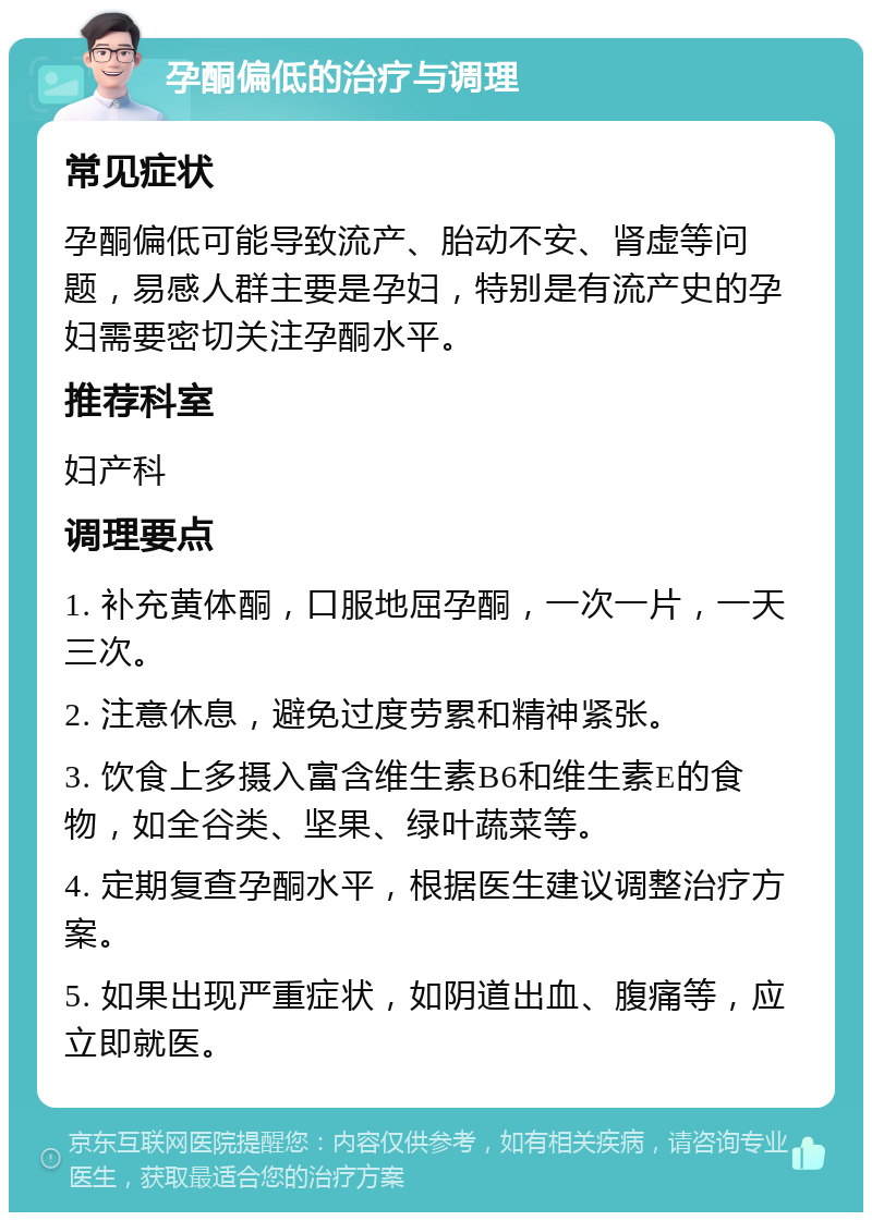 孕酮偏低的治疗与调理 常见症状 孕酮偏低可能导致流产、胎动不安、肾虚等问题，易感人群主要是孕妇，特别是有流产史的孕妇需要密切关注孕酮水平。 推荐科室 妇产科 调理要点 1. 补充黄体酮，口服地屈孕酮，一次一片，一天三次。 2. 注意休息，避免过度劳累和精神紧张。 3. 饮食上多摄入富含维生素B6和维生素E的食物，如全谷类、坚果、绿叶蔬菜等。 4. 定期复查孕酮水平，根据医生建议调整治疗方案。 5. 如果出现严重症状，如阴道出血、腹痛等，应立即就医。