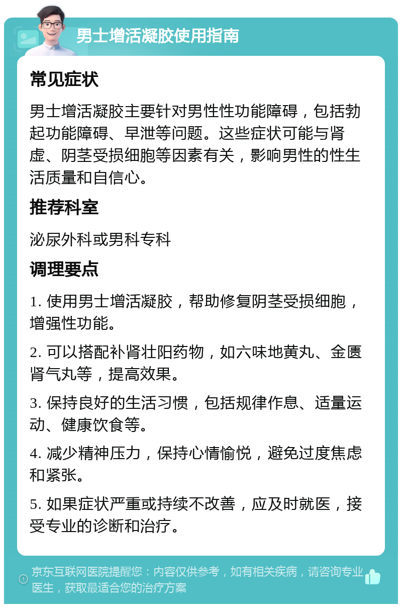 男士增活凝胶使用指南 常见症状 男士增活凝胶主要针对男性性功能障碍，包括勃起功能障碍、早泄等问题。这些症状可能与肾虚、阴茎受损细胞等因素有关，影响男性的性生活质量和自信心。 推荐科室 泌尿外科或男科专科 调理要点 1. 使用男士增活凝胶，帮助修复阴茎受损细胞，增强性功能。 2. 可以搭配补肾壮阳药物，如六味地黄丸、金匮肾气丸等，提高效果。 3. 保持良好的生活习惯，包括规律作息、适量运动、健康饮食等。 4. 减少精神压力，保持心情愉悦，避免过度焦虑和紧张。 5. 如果症状严重或持续不改善，应及时就医，接受专业的诊断和治疗。