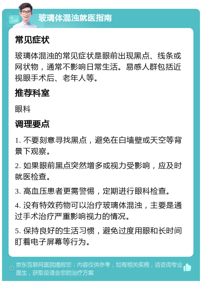 玻璃体混浊就医指南 常见症状 玻璃体混浊的常见症状是眼前出现黑点、线条或网状物，通常不影响日常生活。易感人群包括近视眼手术后、老年人等。 推荐科室 眼科 调理要点 1. 不要刻意寻找黑点，避免在白墙壁或天空等背景下观察。 2. 如果眼前黑点突然增多或视力受影响，应及时就医检查。 3. 高血压患者更需警惕，定期进行眼科检查。 4. 没有特效药物可以治疗玻璃体混浊，主要是通过手术治疗严重影响视力的情况。 5. 保持良好的生活习惯，避免过度用眼和长时间盯着电子屏幕等行为。