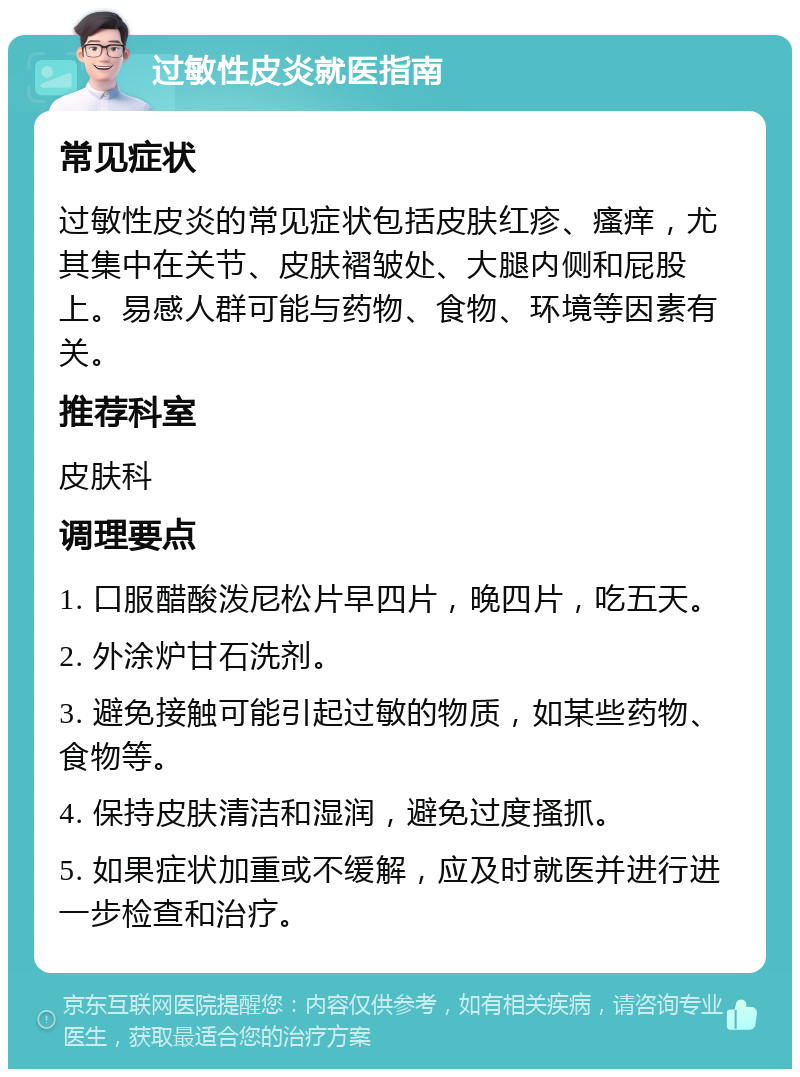 过敏性皮炎就医指南 常见症状 过敏性皮炎的常见症状包括皮肤红疹、瘙痒，尤其集中在关节、皮肤褶皱处、大腿内侧和屁股上。易感人群可能与药物、食物、环境等因素有关。 推荐科室 皮肤科 调理要点 1. 口服醋酸泼尼松片早四片，晚四片，吃五天。 2. 外涂炉甘石洗剂。 3. 避免接触可能引起过敏的物质，如某些药物、食物等。 4. 保持皮肤清洁和湿润，避免过度搔抓。 5. 如果症状加重或不缓解，应及时就医并进行进一步检查和治疗。