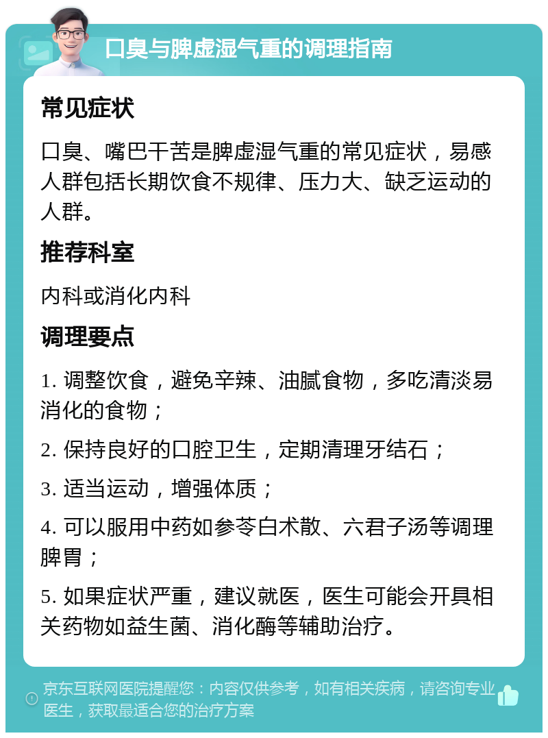 口臭与脾虚湿气重的调理指南 常见症状 口臭、嘴巴干苦是脾虚湿气重的常见症状，易感人群包括长期饮食不规律、压力大、缺乏运动的人群。 推荐科室 内科或消化内科 调理要点 1. 调整饮食，避免辛辣、油腻食物，多吃清淡易消化的食物； 2. 保持良好的口腔卫生，定期清理牙结石； 3. 适当运动，增强体质； 4. 可以服用中药如参苓白术散、六君子汤等调理脾胃； 5. 如果症状严重，建议就医，医生可能会开具相关药物如益生菌、消化酶等辅助治疗。