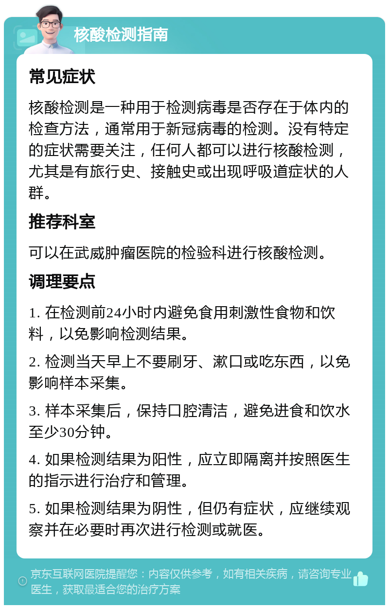 核酸检测指南 常见症状 核酸检测是一种用于检测病毒是否存在于体内的检查方法，通常用于新冠病毒的检测。没有特定的症状需要关注，任何人都可以进行核酸检测，尤其是有旅行史、接触史或出现呼吸道症状的人群。 推荐科室 可以在武威肿瘤医院的检验科进行核酸检测。 调理要点 1. 在检测前24小时内避免食用刺激性食物和饮料，以免影响检测结果。 2. 检测当天早上不要刷牙、漱口或吃东西，以免影响样本采集。 3. 样本采集后，保持口腔清洁，避免进食和饮水至少30分钟。 4. 如果检测结果为阳性，应立即隔离并按照医生的指示进行治疗和管理。 5. 如果检测结果为阴性，但仍有症状，应继续观察并在必要时再次进行检测或就医。