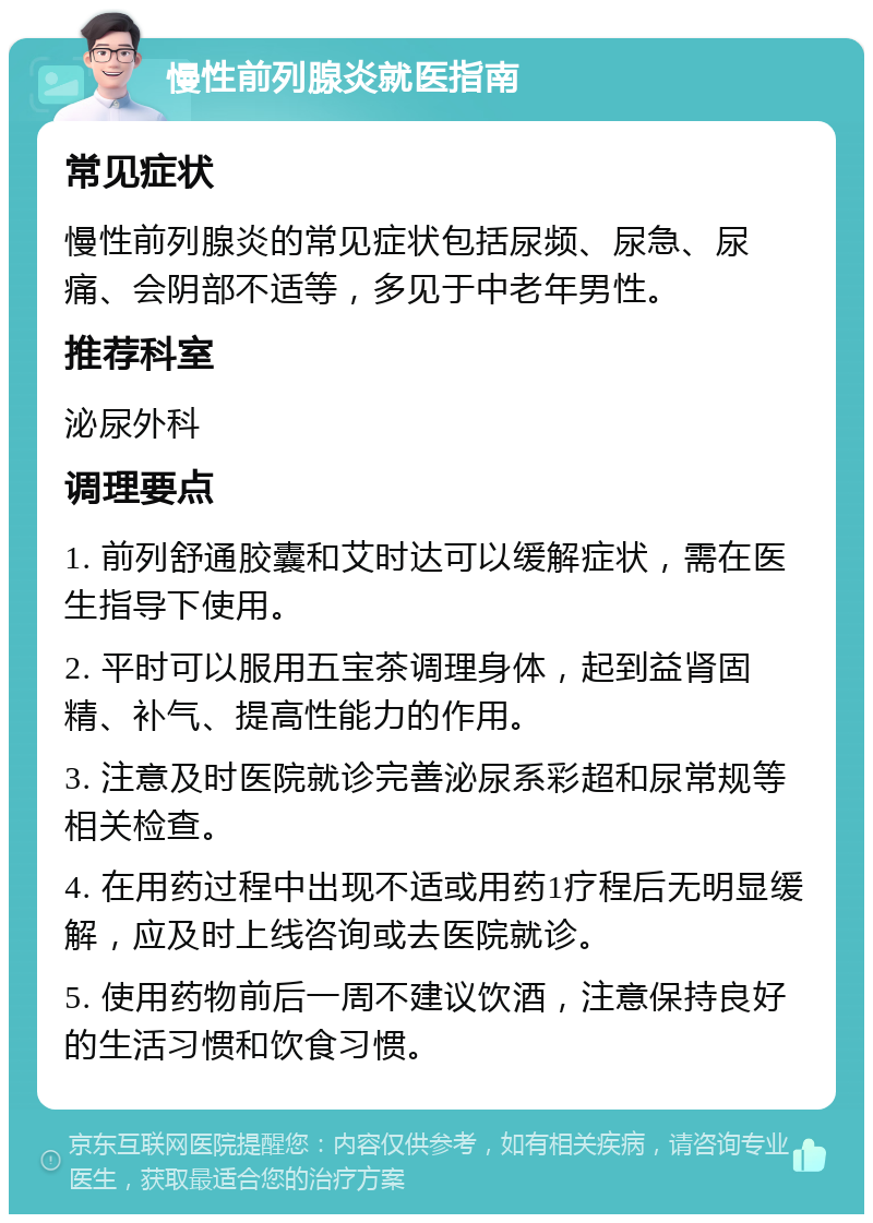 慢性前列腺炎就医指南 常见症状 慢性前列腺炎的常见症状包括尿频、尿急、尿痛、会阴部不适等，多见于中老年男性。 推荐科室 泌尿外科 调理要点 1. 前列舒通胶囊和艾时达可以缓解症状，需在医生指导下使用。 2. 平时可以服用五宝茶调理身体，起到益肾固精、补气、提高性能力的作用。 3. 注意及时医院就诊完善泌尿系彩超和尿常规等相关检查。 4. 在用药过程中出现不适或用药1疗程后无明显缓解，应及时上线咨询或去医院就诊。 5. 使用药物前后一周不建议饮酒，注意保持良好的生活习惯和饮食习惯。