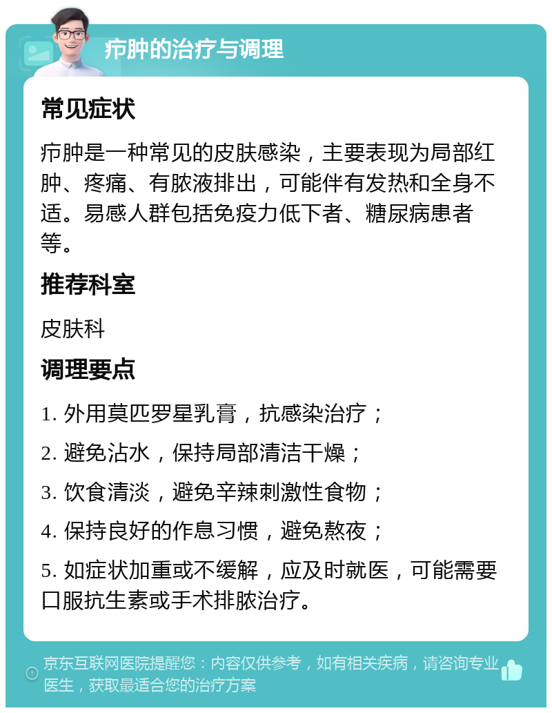 疖肿的治疗与调理 常见症状 疖肿是一种常见的皮肤感染，主要表现为局部红肿、疼痛、有脓液排出，可能伴有发热和全身不适。易感人群包括免疫力低下者、糖尿病患者等。 推荐科室 皮肤科 调理要点 1. 外用莫匹罗星乳膏，抗感染治疗； 2. 避免沾水，保持局部清洁干燥； 3. 饮食清淡，避免辛辣刺激性食物； 4. 保持良好的作息习惯，避免熬夜； 5. 如症状加重或不缓解，应及时就医，可能需要口服抗生素或手术排脓治疗。