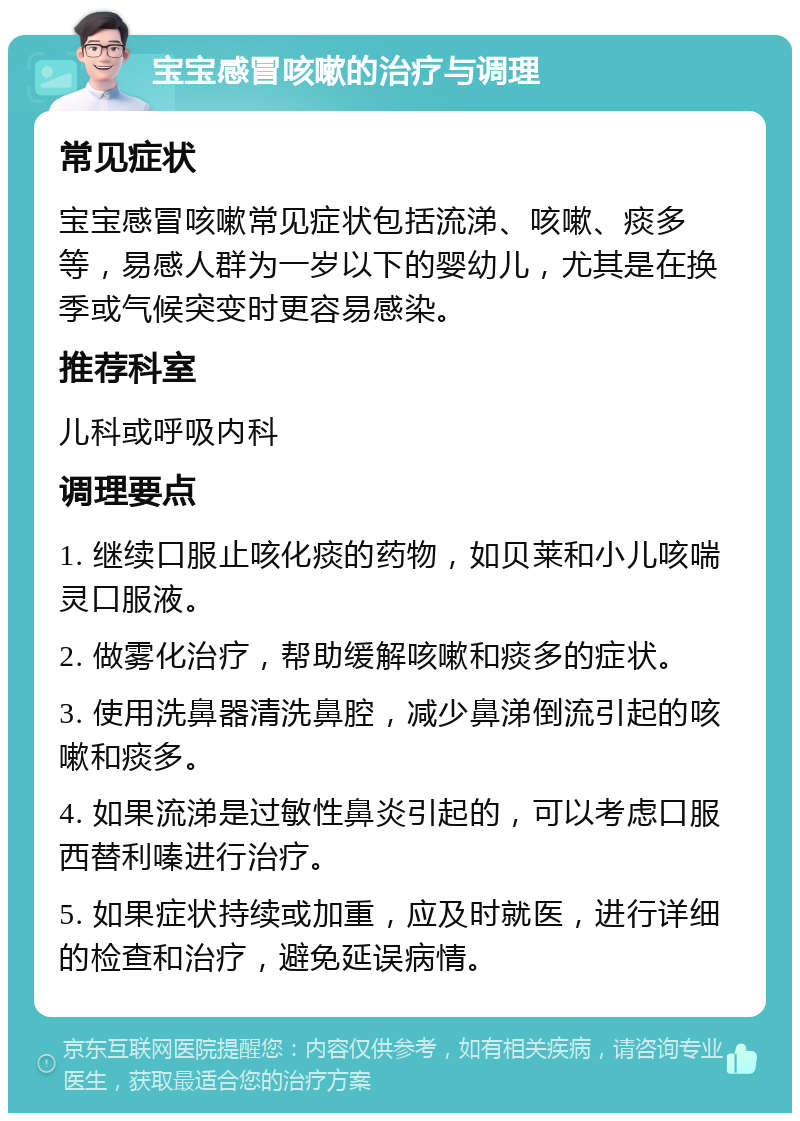 宝宝感冒咳嗽的治疗与调理 常见症状 宝宝感冒咳嗽常见症状包括流涕、咳嗽、痰多等，易感人群为一岁以下的婴幼儿，尤其是在换季或气候突变时更容易感染。 推荐科室 儿科或呼吸内科 调理要点 1. 继续口服止咳化痰的药物，如贝莱和小儿咳喘灵口服液。 2. 做雾化治疗，帮助缓解咳嗽和痰多的症状。 3. 使用洗鼻器清洗鼻腔，减少鼻涕倒流引起的咳嗽和痰多。 4. 如果流涕是过敏性鼻炎引起的，可以考虑口服西替利嗪进行治疗。 5. 如果症状持续或加重，应及时就医，进行详细的检查和治疗，避免延误病情。