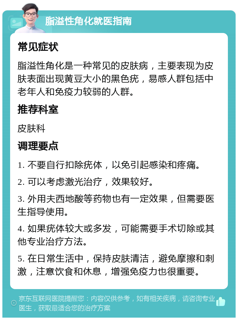 脂溢性角化就医指南 常见症状 脂溢性角化是一种常见的皮肤病，主要表现为皮肤表面出现黄豆大小的黑色疣，易感人群包括中老年人和免疫力较弱的人群。 推荐科室 皮肤科 调理要点 1. 不要自行扣除疣体，以免引起感染和疼痛。 2. 可以考虑激光治疗，效果较好。 3. 外用夫西地酸等药物也有一定效果，但需要医生指导使用。 4. 如果疣体较大或多发，可能需要手术切除或其他专业治疗方法。 5. 在日常生活中，保持皮肤清洁，避免摩擦和刺激，注意饮食和休息，增强免疫力也很重要。