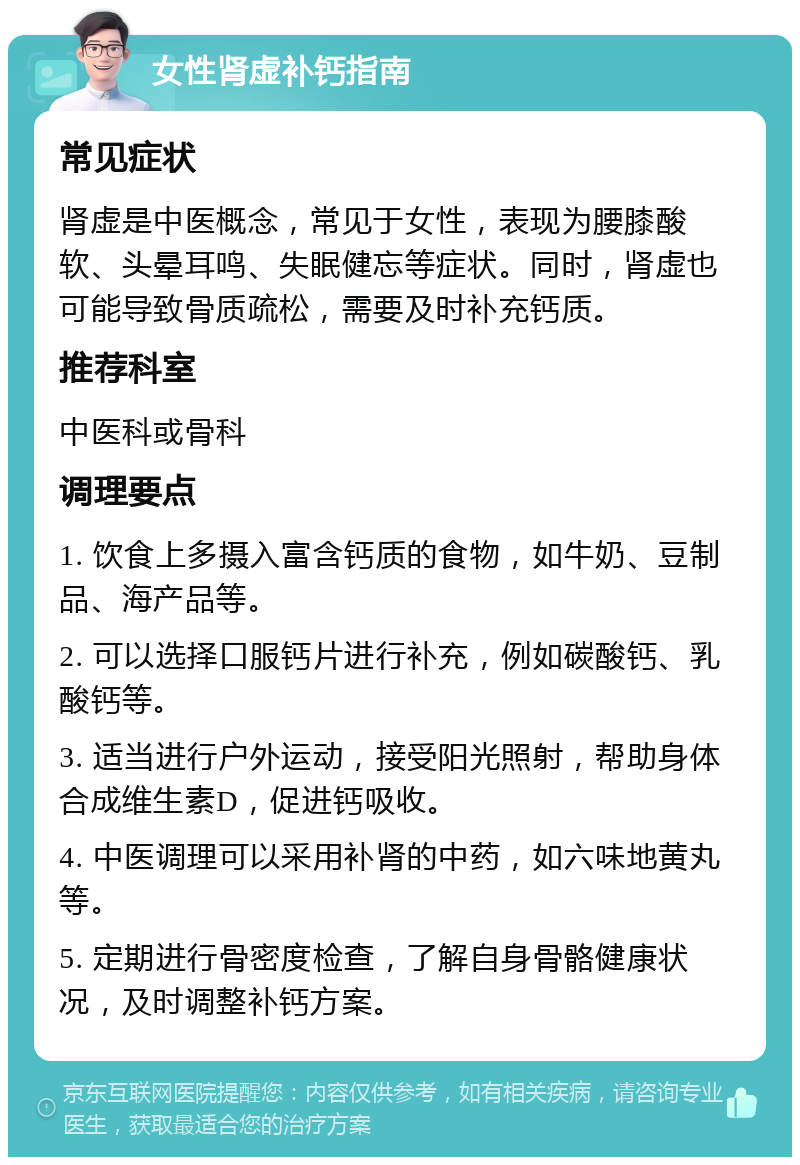 女性肾虚补钙指南 常见症状 肾虚是中医概念，常见于女性，表现为腰膝酸软、头晕耳鸣、失眠健忘等症状。同时，肾虚也可能导致骨质疏松，需要及时补充钙质。 推荐科室 中医科或骨科 调理要点 1. 饮食上多摄入富含钙质的食物，如牛奶、豆制品、海产品等。 2. 可以选择口服钙片进行补充，例如碳酸钙、乳酸钙等。 3. 适当进行户外运动，接受阳光照射，帮助身体合成维生素D，促进钙吸收。 4. 中医调理可以采用补肾的中药，如六味地黄丸等。 5. 定期进行骨密度检查，了解自身骨骼健康状况，及时调整补钙方案。