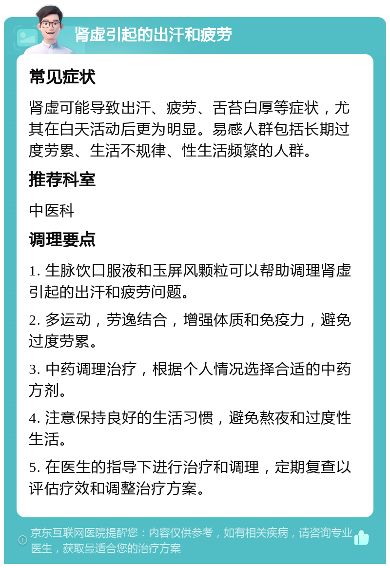 肾虚引起的出汗和疲劳 常见症状 肾虚可能导致出汗、疲劳、舌苔白厚等症状，尤其在白天活动后更为明显。易感人群包括长期过度劳累、生活不规律、性生活频繁的人群。 推荐科室 中医科 调理要点 1. 生脉饮口服液和玉屏风颗粒可以帮助调理肾虚引起的出汗和疲劳问题。 2. 多运动，劳逸结合，增强体质和免疫力，避免过度劳累。 3. 中药调理治疗，根据个人情况选择合适的中药方剂。 4. 注意保持良好的生活习惯，避免熬夜和过度性生活。 5. 在医生的指导下进行治疗和调理，定期复查以评估疗效和调整治疗方案。