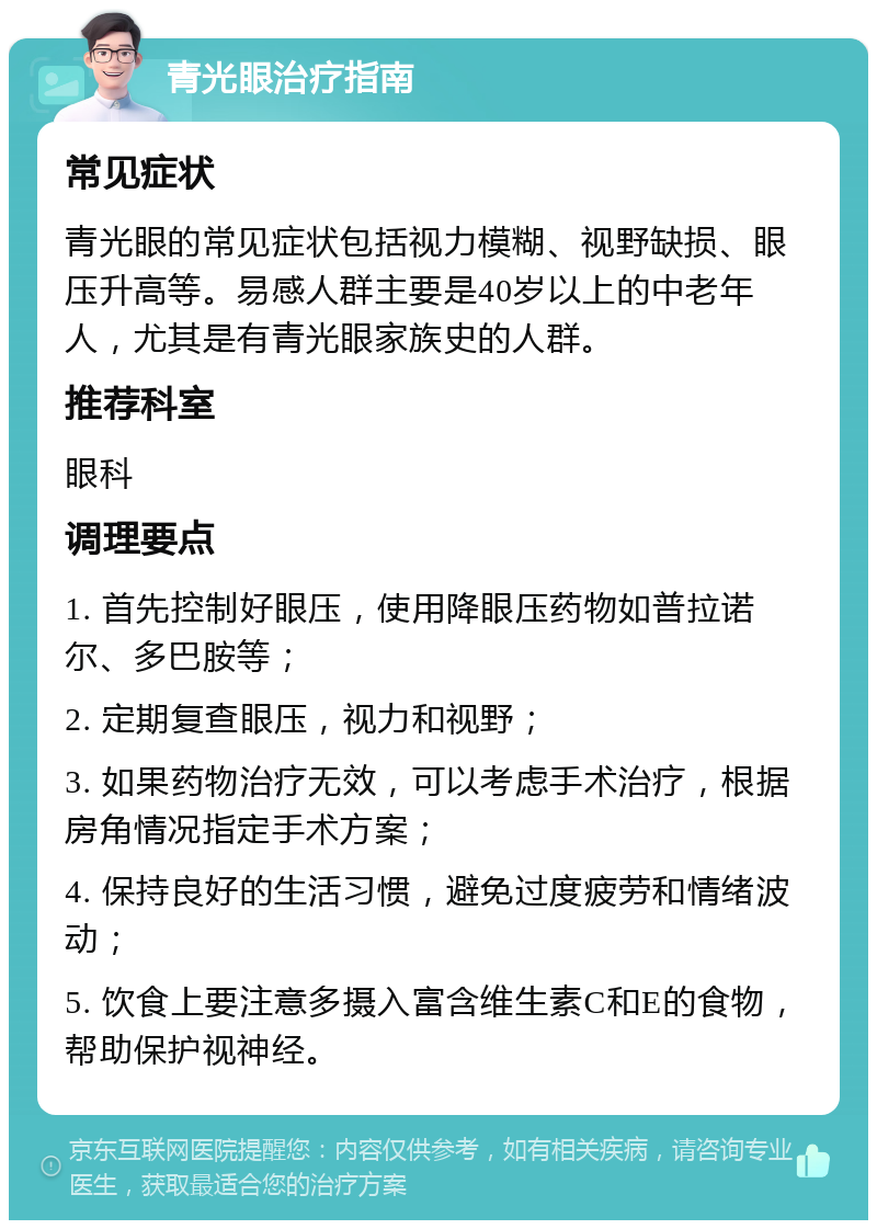 青光眼治疗指南 常见症状 青光眼的常见症状包括视力模糊、视野缺损、眼压升高等。易感人群主要是40岁以上的中老年人，尤其是有青光眼家族史的人群。 推荐科室 眼科 调理要点 1. 首先控制好眼压，使用降眼压药物如普拉诺尔、多巴胺等； 2. 定期复查眼压，视力和视野； 3. 如果药物治疗无效，可以考虑手术治疗，根据房角情况指定手术方案； 4. 保持良好的生活习惯，避免过度疲劳和情绪波动； 5. 饮食上要注意多摄入富含维生素C和E的食物，帮助保护视神经。