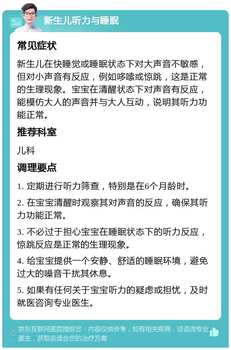 新生儿听力与睡眠 常见症状 新生儿在快睡觉或睡眠状态下对大声音不敏感，但对小声音有反应，例如哆嗦或惊跳，这是正常的生理现象。宝宝在清醒状态下对声音有反应，能模仿大人的声音并与大人互动，说明其听力功能正常。 推荐科室 儿科 调理要点 1. 定期进行听力筛查，特别是在6个月龄时。 2. 在宝宝清醒时观察其对声音的反应，确保其听力功能正常。 3. 不必过于担心宝宝在睡眠状态下的听力反应，惊跳反应是正常的生理现象。 4. 给宝宝提供一个安静、舒适的睡眠环境，避免过大的噪音干扰其休息。 5. 如果有任何关于宝宝听力的疑虑或担忧，及时就医咨询专业医生。