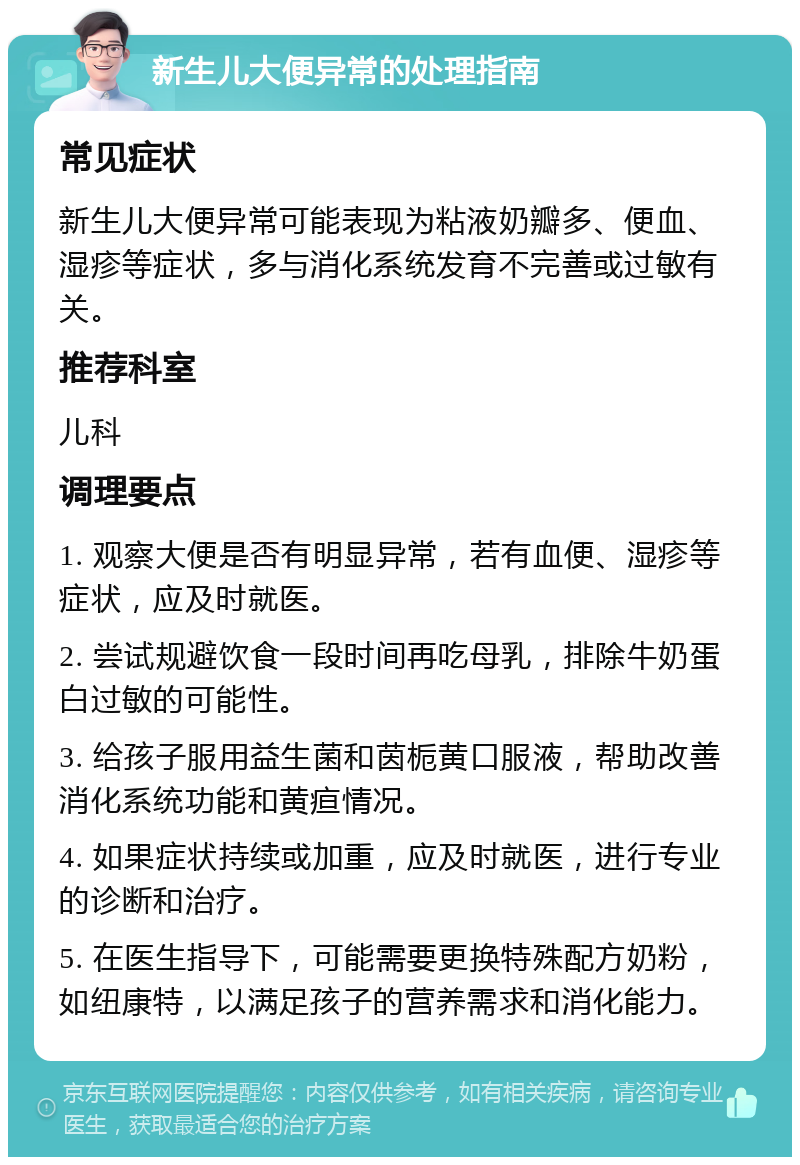 新生儿大便异常的处理指南 常见症状 新生儿大便异常可能表现为粘液奶瓣多、便血、湿疹等症状，多与消化系统发育不完善或过敏有关。 推荐科室 儿科 调理要点 1. 观察大便是否有明显异常，若有血便、湿疹等症状，应及时就医。 2. 尝试规避饮食一段时间再吃母乳，排除牛奶蛋白过敏的可能性。 3. 给孩子服用益生菌和茵栀黄口服液，帮助改善消化系统功能和黄疸情况。 4. 如果症状持续或加重，应及时就医，进行专业的诊断和治疗。 5. 在医生指导下，可能需要更换特殊配方奶粉，如纽康特，以满足孩子的营养需求和消化能力。