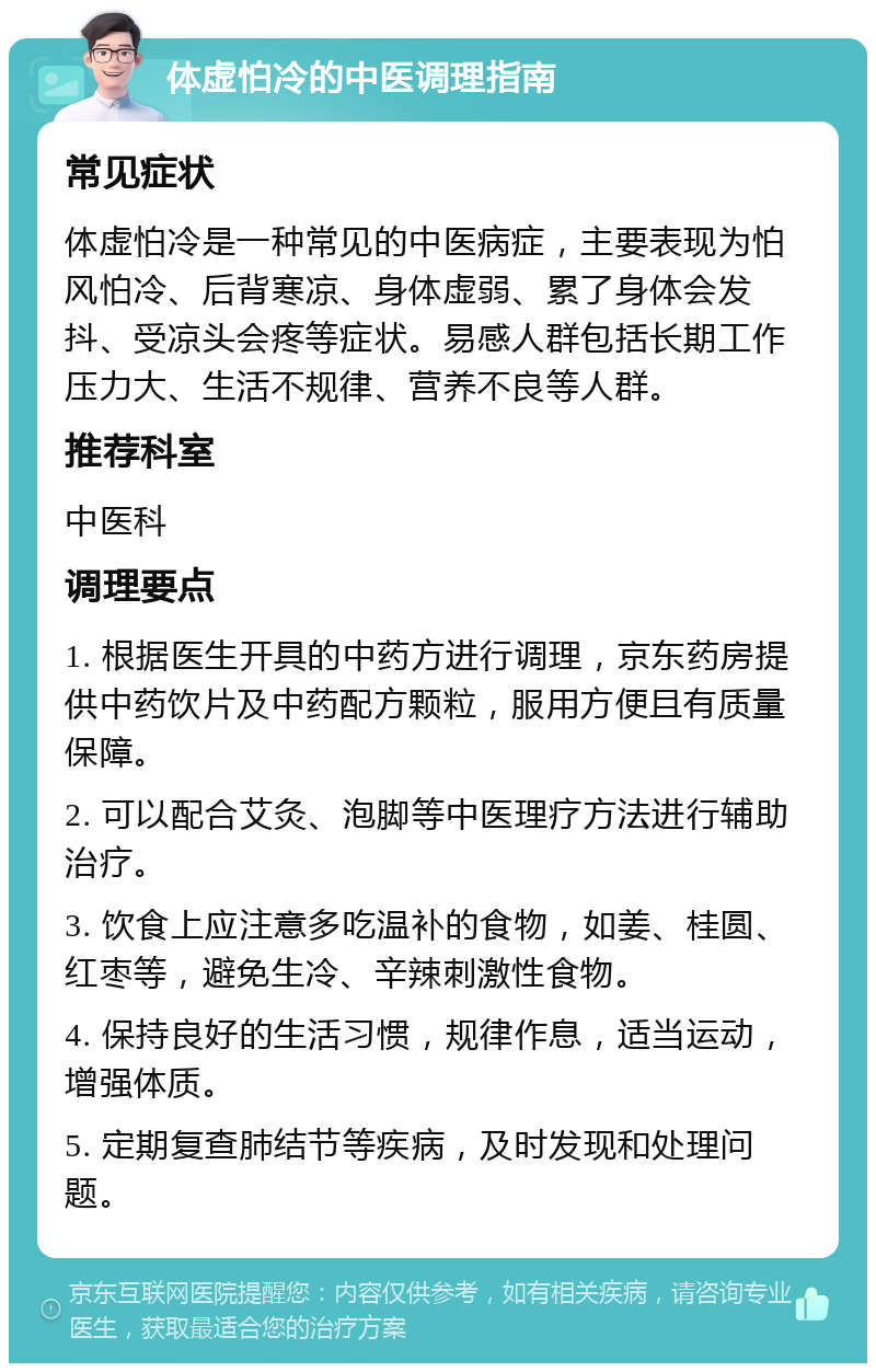 体虚怕冷的中医调理指南 常见症状 体虚怕冷是一种常见的中医病症，主要表现为怕风怕冷、后背寒凉、身体虚弱、累了身体会发抖、受凉头会疼等症状。易感人群包括长期工作压力大、生活不规律、营养不良等人群。 推荐科室 中医科 调理要点 1. 根据医生开具的中药方进行调理，京东药房提供中药饮片及中药配方颗粒，服用方便且有质量保障。 2. 可以配合艾灸、泡脚等中医理疗方法进行辅助治疗。 3. 饮食上应注意多吃温补的食物，如姜、桂圆、红枣等，避免生冷、辛辣刺激性食物。 4. 保持良好的生活习惯，规律作息，适当运动，增强体质。 5. 定期复查肺结节等疾病，及时发现和处理问题。