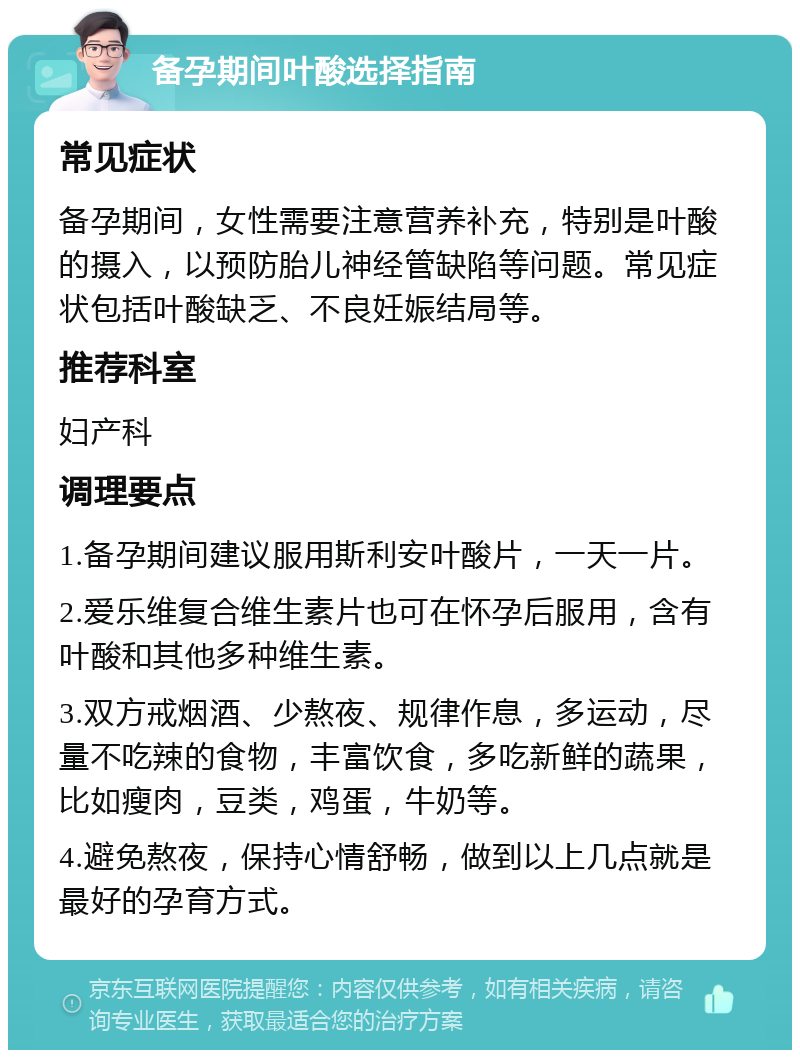 备孕期间叶酸选择指南 常见症状 备孕期间，女性需要注意营养补充，特别是叶酸的摄入，以预防胎儿神经管缺陷等问题。常见症状包括叶酸缺乏、不良妊娠结局等。 推荐科室 妇产科 调理要点 1.备孕期间建议服用斯利安叶酸片，一天一片。 2.爱乐维复合维生素片也可在怀孕后服用，含有叶酸和其他多种维生素。 3.双方戒烟酒、少熬夜、规律作息，多运动，尽量不吃辣的食物，丰富饮食，多吃新鲜的蔬果，比如瘦肉，豆类，鸡蛋，牛奶等。 4.避免熬夜，保持心情舒畅，做到以上几点就是最好的孕育方式。