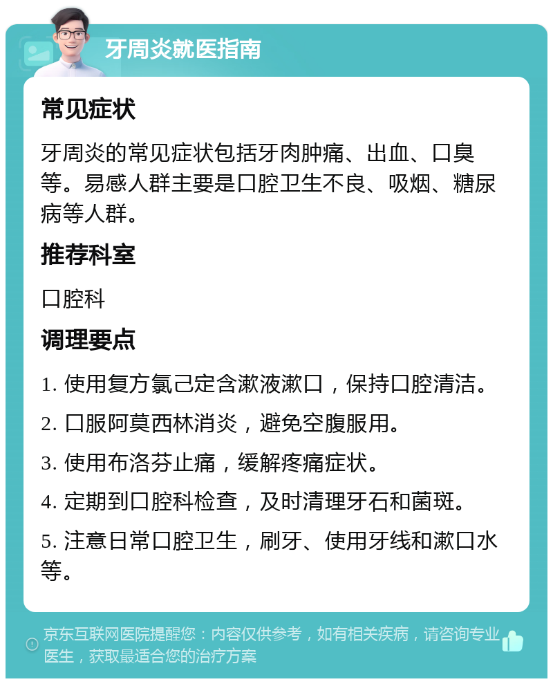 牙周炎就医指南 常见症状 牙周炎的常见症状包括牙肉肿痛、出血、口臭等。易感人群主要是口腔卫生不良、吸烟、糖尿病等人群。 推荐科室 口腔科 调理要点 1. 使用复方氯己定含漱液漱口，保持口腔清洁。 2. 口服阿莫西林消炎，避免空腹服用。 3. 使用布洛芬止痛，缓解疼痛症状。 4. 定期到口腔科检查，及时清理牙石和菌斑。 5. 注意日常口腔卫生，刷牙、使用牙线和漱口水等。